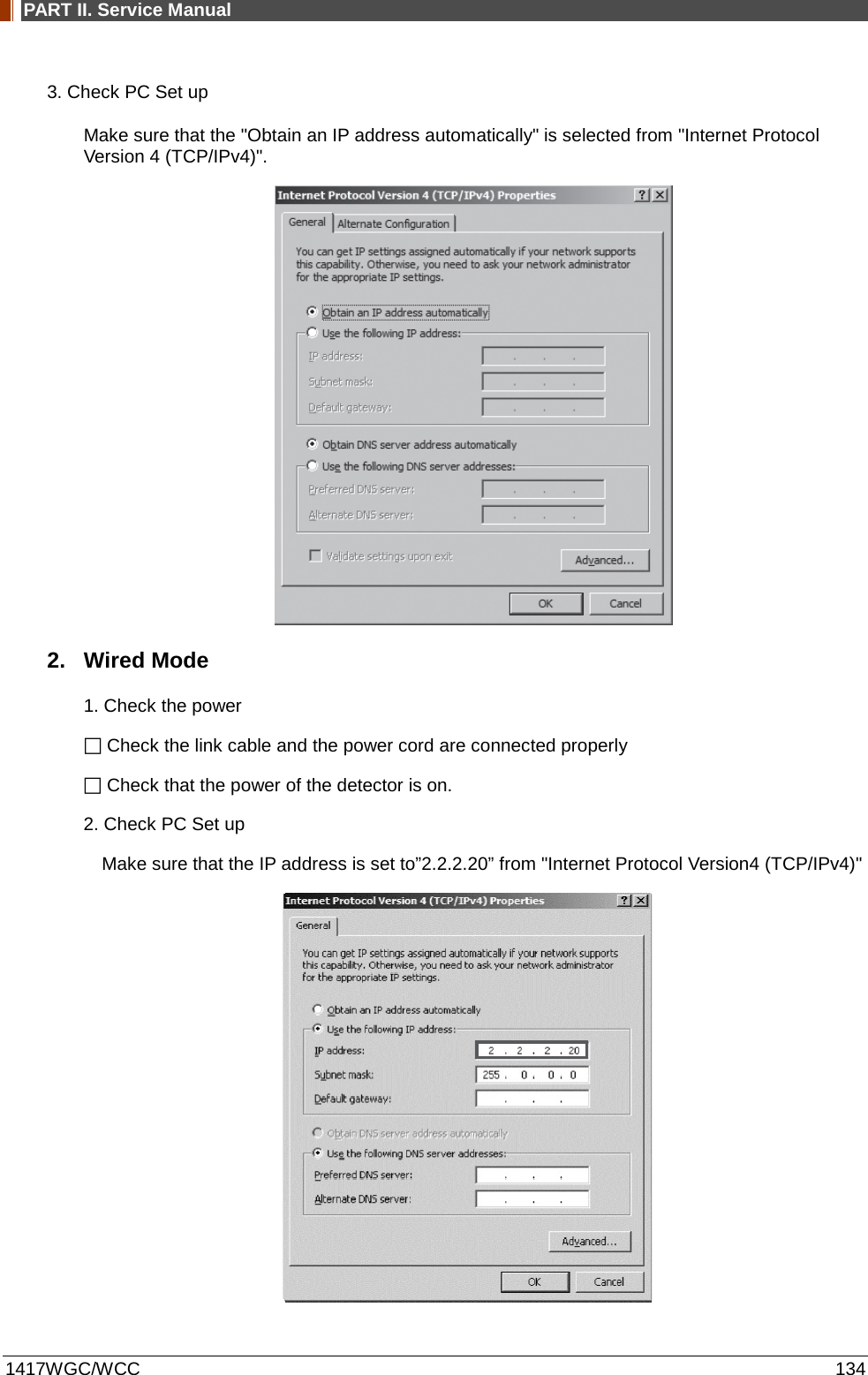PART II. Service Manual  1417WGC/WCC 134 3. Check PC Set up Make sure that the &quot;Obtain an IP address automatically&quot; is selected from &quot;Internet Protocol Version 4 (TCP/IPv4)&quot;.  2. Wired Mode 1. Check the power  Check the link cable and the power cord are connected properly  Check that the power of the detector is on. 2. Check PC Set up Make sure that the IP address is set to”2.2.2.20” from &quot;Internet Protocol Version4 (TCP/IPv4)&quot;  