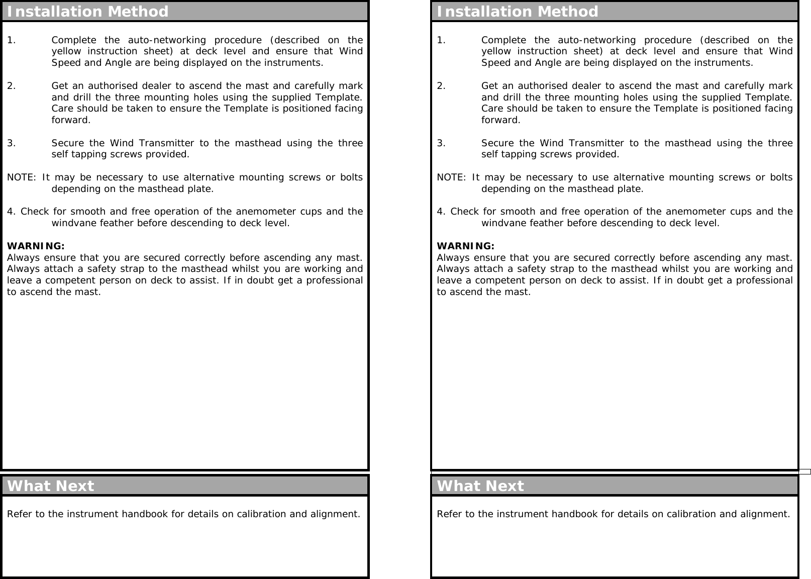  Installation Method  1.  Complete the auto-networking procedure (described on the yellow instruction sheet) at deck level and ensure that Wind Speed and Angle are being displayed on the instruments.  2.  Get an authorised dealer to ascend the mast and carefully mark and drill the three mounting holes using the supplied Template. Care should be taken to ensure the Template is positioned facing forward.  3.  Secure the Wind Transmitter to the masthead using the three self tapping screws provided.  NOTE: It may be necessary to use alternative mounting screws or bolts depending on the masthead plate.  4. Check for smooth and free operation of the anemometer cups and the windvane feather before descending to deck level.  WARNING: Always ensure that you are secured correctly before ascending any mast. Always attach a safety strap to the masthead whilst you are working and leave a competent person on deck to assist. If in doubt get a professional to ascend the mast.                   What Next  Refer to the instrument handbook for details on calibration and alignment.      Installation Method  1.  Complete the auto-networking procedure (described on the yellow instruction sheet) at deck level and ensure that Wind Speed and Angle are being displayed on the instruments.  2.  Get an authorised dealer to ascend the mast and carefully mark and drill the three mounting holes using the supplied Template. Care should be taken to ensure the Template is positioned facing forward.  3.  Secure the Wind Transmitter to the masthead using the three self tapping screws provided.  NOTE: It may be necessary to use alternative mounting screws or bolts depending on the masthead plate.  4. Check for smooth and free operation of the anemometer cups and the windvane feather before descending to deck level.  WARNING: Always ensure that you are secured correctly before ascending any mast. Always attach a safety strap to the masthead whilst you are working and leave a competent person on deck to assist. If in doubt get a professional to ascend the mast.                   What Next  Refer to the instrument handbook for details on calibration and alignment.       