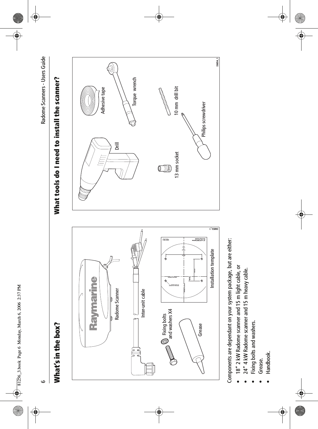 6             Radome Scanners - Users GuideWhat&rsquo;s in the box?          Components are dependant on your system package, but are either:&bull; 18&rdquo; 2 kW Radome scanner and 15 m light cable, or&bull; 24&rdquo; 4 kW Radome scanner and 15 m heavy cable.&bull; Fixing bolts and washers.&bull;Grease.&bull; Handbook.What tools do I need to install the scanner?          Radome ScannerInter-unit cableInstallation templateD8853_1Drill 4 holes, 10 mm diameter(18'' and 24'' Radomes)141.5 mm27.5 mm18'' or 24'' NGS RadomeMounting TemplateCenter Line of Radome3026-136-AArtwork Number 3032-866-ACenter Line of RadomeForward233 mmGreaseFixing bolts and washers X4DrillAdhesive tape10 mm  drill bit13 mm socketTorque  wrenchPhilips screwdriverD8854_181256_3.book  Page 6  Monday, March 6, 2006  2:37 PM