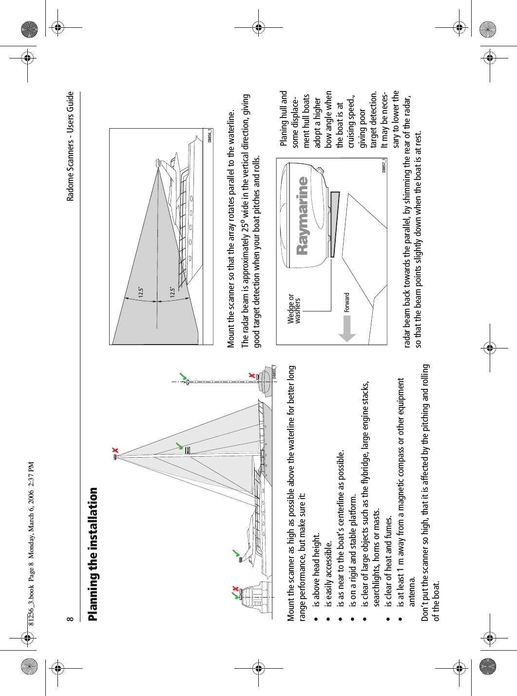 8             Radome Scanners - Users GuidePlanning the installation          Mount the scanner as high as possible above the waterline for better long range performance, but make sure it:&bull; is above head height.&bull; is easily accessible.&bull; is as near to the boat&rsquo;s centerline as possible.&bull; is on a rigid and stable platform.&bull; is clear of large objects such as the flybridge, large engine stacks, searchlights, horns or masts.&bull; is clear of heat and fumes.&bull; is at least 1 m away from a magnetic compass or other equipment antenna.Don&rsquo;t put the scanner so high, that it is affected by the pitching and rolling of the boat.          Mount the scanner so that the array rotates parallel to the waterline.The radar beam is approximately 25o wide in the vertical direction, giving good target detection when your boat pitches and rolls.           Planing hull and some displace-ment hull boats adopt a higher bow angle when the boat is at cruising speed., giving poor target detection. It may be neces-sary to lower the radar beam back towards the parallel, by shimming the rear of the radar, so that the beam points slightly down when the boat is at rest.D8855_112.5˚12.5˚D8856_1Wedge orwashersForwardD8857_181256_3.book  Page 8  Monday, March 6, 2006  2:37 PM