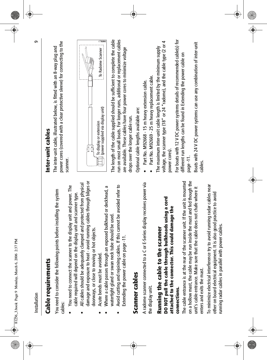  Installation                              9Cable requirementsYou need to consider the following points before installing the system cables:&bull; You need to connect the scanner to the display unit and power. The cable required will depend on the display unit and scanner type.&bull; All cables should be adequately clamped and protected from physical damage and exposure to heat - avoid running cables through bilges or doorways, or close to moving or hot objects.&bull; Acute bends must be avoided.&bull; Where a cable passes through an exposed bulkhead or deckhead, a watertight gland or swan neck tube should be used.&bull; Avoid cutting and rejoining cables. If this cannot be avoided refer to Extending the power cable on page -11.Scanner cablesA radome scanner connected to a C or E-Series display receives power via the display unit. Running the cable to the scannerDO NOT pull the cable through bulkheads using a cord attached to the connector. This could damage the connections.The cable entrance is at the rear of the scanner unit. If the unit is mounted on a hollow mast, the cable may be run inside the mast and fed though the unit&rsquo;s cable entrance. Make sure that the cable does not chafe where it enters and exits the mast.To minimize electrical interference try to avoid running radar cables near other on board electrical equipment. It is also good practice to avoid running radar cables in parallel with power cables.Inter-unit cablesThe inter-unit cable, illustrated below, is fitted with an 8-way plug and power cores (covered with a clear protective sleeve) for connecting to the scanner.          The length of the cable supplied should be sufficient to complete the cable run on most small boats. For longer runs, additional or replacement cables are available. These cables have four power cores to minimize voltage drops over the longer cable run.Optional cable lengths available are:&bull; Part No. M92668 - 15 m heavy extension cable.&bull; Part No. M92669 - 25 m heavy replacement cable.The maximum inter-unit cable length is limited by the minimum supply voltage, the scanner type (18&rdquo; or 24 &ldquo;radome), and the cable type (2 or 4 power cores).For boats with 12 V DC power systems details of recommended cable(s) for different run lengths can be found in Extending the power cable on page -11.Boats with 24 V DC power systems can use any combination of inter-unit cables.To display or extension(power supplied via display unit) To Radome ScannerD8858_181256_3.book  Page 9  Monday, March 6, 2006  2:37 PM