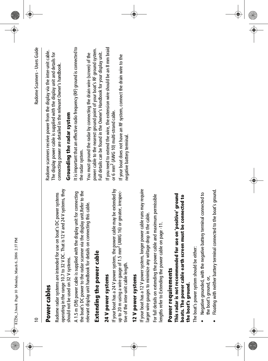 10              Radome Scanners - Users GuidePower cablesRadome radar systems are intended for use on boat&rsquo;s DC power systems operating in the range 10.7 to 32 V DC. That is 12 V and 24 V systems, they should not be used on 32 V systems.A 1.5 m (5ft) power cable is supplied with the display unit for connecting the boat&rsquo;s DC power to the radar scanner via the display unit.Refer to the relevant display unit handbook for details on connecting this cable.Extending the power cable24 V power systemsIf your boat has a 24 V power system, the power cable may be extended by up to 20 m using a wire gauge of 1.5 mm2 (AWG 16) or greater, irrespec-tive of the inter-unit cable length.12 V power systemsIf your boat has a 12 V power system, longer power cable runs may require larger wire gauges to minimize any voltage drop in the cable. For full details on extending the power cable and maximum permissible lengths refer to Extending the power cable on page -11.Power requirementsThis radar is not recommended for use on &lsquo;positive&rsquo; ground boats. The power cable earth screen must be connected to the boat&rsquo;s ground.The boat&rsquo;s power system should be either:&bull; Negative grounded, with the negative battery terminal connected to the boat&rsquo;s ground, or,&bull; Floating with neither battery terminal connected to the boat&rsquo;s ground.Radome scanners receive power from the display via the inter-unit cable. The display power cable is supplied with the display unit and details for connecting power are detailed in the relevant Owner&rsquo;s handbook.Grounding the radar systemIt is important that an effective radio frequency (RF) ground is connected to the radar system.You must ground the radar by connecting the drain wire (screen) of the power cable to the nearest ground point of your boat&rsquo;s RF ground system. Full details can be found in the Owner&rsquo;s Handbook for your display unit.If you need to extend the wire, the extension wire should be an 8 mm braid or 6 mm2 (AWG 10) multi-strand cable.If your boat does not have an RF system, connect the drain wire to the negative battery terminal.81256_3.book  Page 10  Monday, March 6, 2006  2:37 PM