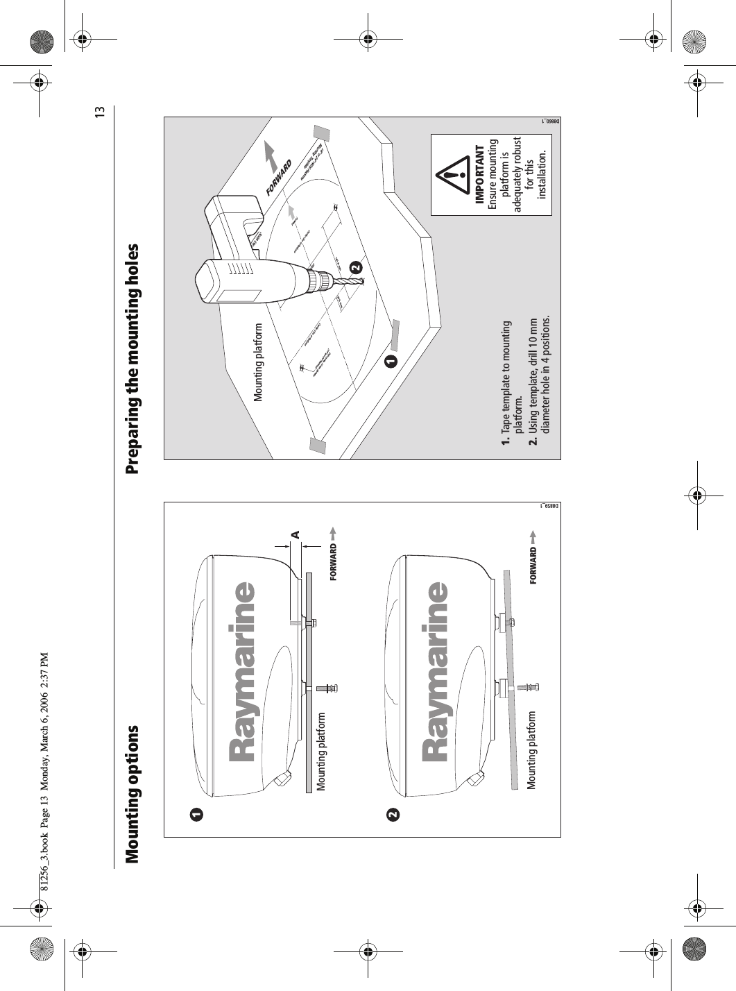                                13Mounting options          Preparing the mounting holes          Mounting platformMounting platformFORWARDFORWARD12D8859_1AMounting platformD8860_1IMPORTANTEnsure mounting platform is adequately robust for this installation.FORWARD121. Tape template to mounting  platform.2. Using template, drill 10 mm   diameter hole in 4 positions. Drill 4 holes, 10 mm diameter(18'' and 24'' Radomes)141.5 mm27.5 mm233 mm18'' or 24'' NGS RadomeMounting TemplateCenter Line of Radome3026-136-AArtwork Number 3032-866-ACenter Line of RadomeForwar d81256_3.book  Page 13  Monday, March 6, 2006  2:37 PM