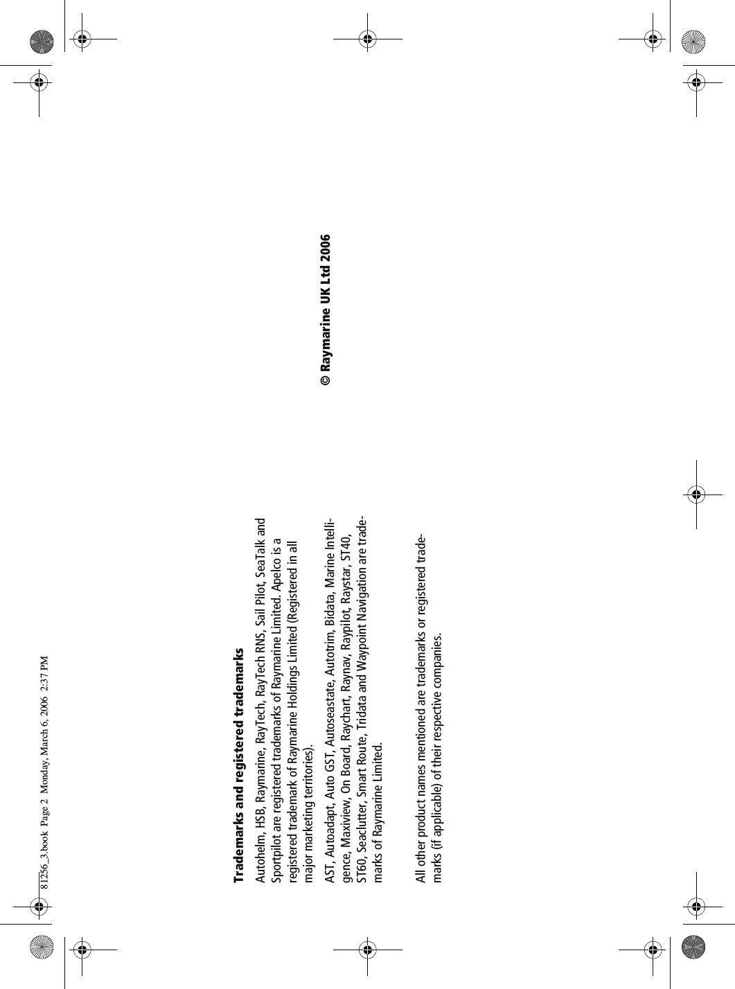 Trademarks and registered trademarksAutohelm, HSB, Raymarine, RayTech, RayTech RNS, Sail Pilot, SeaTalk and Sportpilot are registered trademarks of Raymarine Limited. Apelco is a registered trademark of Raymarine Holdings Limited (Registered in all major marketing territories).AST, Autoadapt, Auto GST, Autoseastate, Autotrim, Bidata, Marine Intelli-gence, Maxiview, On Board, Raychart, Raynav, Raypilot, Raystar, ST40, ST60, Seaclutter, Smart Route, Tridata and Waypoint Navigation are trade-marks of Raymarine Limited.All other product names mentioned are trademarks or registered trade-marks (if applicable) of their respective companies.&copy; Raymarine UK Ltd 200681256_3.book  Page 2  Monday, March 6, 2006  2:37 PM