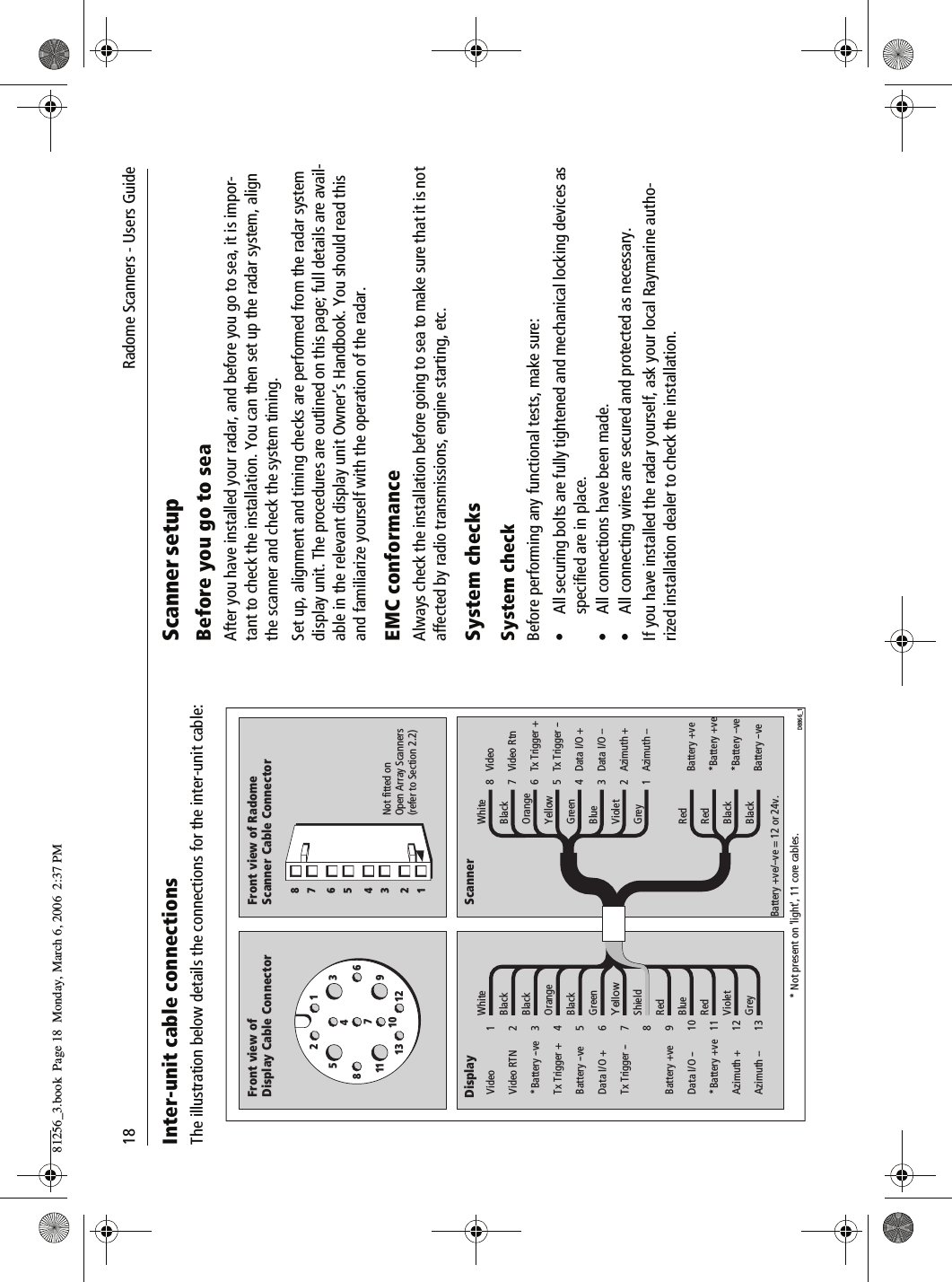 18               Radome Scanners - Users GuideInter-unit cable connectionsThe illustration below details the connections for the inter-unit cable:          Scanner setupBefore you go to seaAfter you have installed your radar, and before you go to sea, it is impor-tant to check the installation. You can then set up the radar system, align the scanner and check the system timing.Set up, alignment and timing checks are performed from the radar system display unit. The procedures are outlined on this page; full details are avail-able in the relevant display unit Owner&rsquo;s Handbook. You should read this and familiarize yourself with the operation of the radar.EMC conformanceAlways check the installation before going to sea to make sure that it is not affected by radio transmissions, engine starting, etc.System checks System checkBefore performing any functional tests, make sure:&bull; All securing bolts are fully tightened and mechanical locking devices as specified are in place.&bull; All connections have been made.&bull; All connecting wires are secured and protected as necessary.If you have installed the radar yourself, ask your local Raymarine autho-rized installation dealer to check the installation.123547101186913 12BlackWhiteOrangeBlackBlackGreenYellowShieldRedRedVioletBlueGreyVideoVideo RTN*Battery --veTx Trigger +Battery --veData I/O +Tx Trigger --    Battery +veData I/O --*Battery +veAzimuth +Azimuth -- 1234567    8910111213WhiteBlackOrangeYellowGreenBlueViolet    GreyRedRedBlackBlack 8765432    1VideoVideo RtnTx Trigger +Tx Trigger --Data I/O +Data I/O --Azimuth +    Azimuth --Battery +ve*Battery +ve*Battery --veBattery --ve Not fitted onOpen Array Scanners(refer to Section 2.2)Front view ofDisplay Cable ConnectorFront view of RadomeScanner Cable ConnectorDisplay Scanner* Not present on 'light', 11 core cables.   Battery +ve/--ve = 12 or 24v.D8866_12 14 36 58 781256_3.book  Page 18  Monday, March 6, 2006  2:37 PM