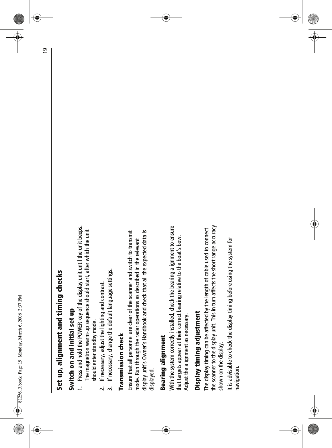                                19Set up, alignment and timing checksSwitch on and initial set up1. Press and hold the POWER key of the display unit until the unit beeps. The magnetron warm-up sequence should start, after which the unit should enter standby mode.2. If necessary, adjust the lighting and contrast.3. If necessary, change the default language settings.Transmission checkEnsure that all personnel are clear of the scanner and switch to transmit mode. Run through the radar operations as described in the relevant display unit&rsquo;s Owner&rsquo;s Handbook and check that all the expected data is displayed.Bearing alignmentWith the system correctly installed, check the bearing alignment to ensure that targets appear at their correct bearing relative to the boat&rsquo;s bow. Adjust the alignment as necessary.Display timing adjustmentThe display timing can be affected by the length of cable used to connect the scanner to the display unit. This in turn affects the short range accuracy shown on the display.It is advisable to check the display timing before using the system for navigation.81256_3.book  Page 19  Monday, March 6, 2006  2:37 PM