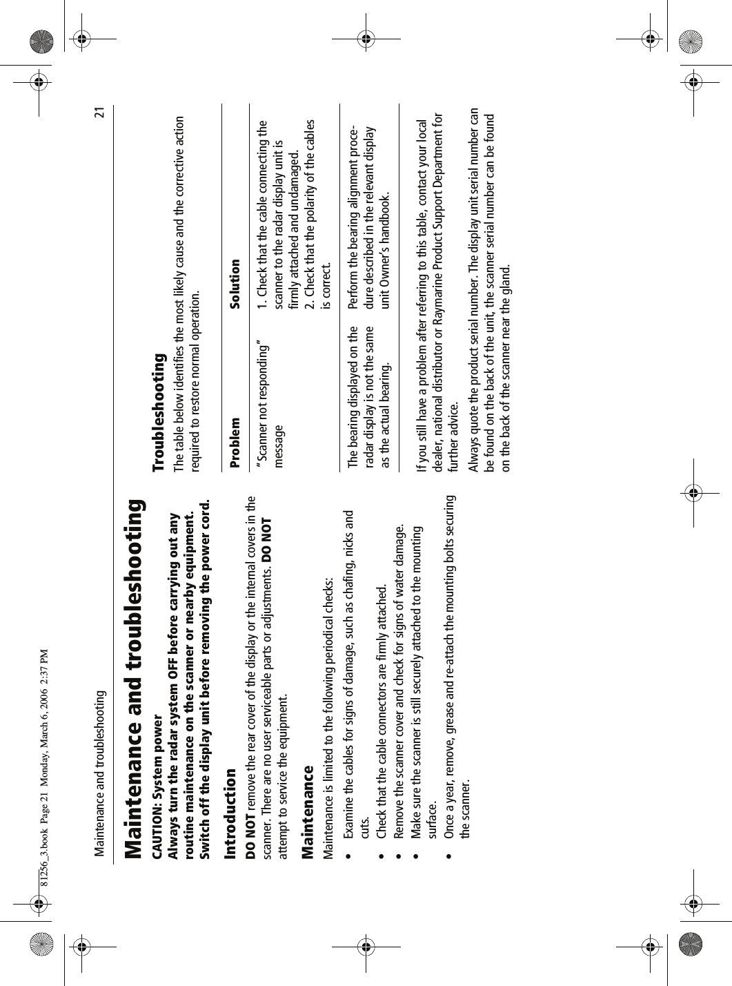  Maintenance and troubleshooting                              21Maintenance and troubleshootingCAUTION: System powerAlways turn the radar system OFF before carrying out any routine maintenance on the scanner or nearby equipment.Switch off the display unit before removing the power cord.IntroductionDO NOT remove the rear cover of the display or the internal covers in the scanner. There are no user serviceable parts or adjustments. DO NOT attempt to service the equipment.MaintenanceMaintenance is limited to the following periodical checks:&bull; Examine the cables for signs of damage, such as chafing, nicks and cuts.&bull; Check that the cable connectors are firmly attached.&bull; Remove the scanner cover and check for signs of water damage.&bull; Make sure the scanner is still securely attached to the mounting surface.&bull; Once a year, remove, grease and re-attach the mounting bolts securing the scanner.TroubleshootingThe table below identifies the most likely cause and the corrective action required to restore normal operation.          If you still have a problem after referring to this table, contact your local dealer, national distributor or Raymarine Product Support Department for further advice.Always quote the product serial number. The display unit serial number can be found on the back of the unit, the scanner serial number can be found on the back of the scanner near the gland.Problem Solution&ldquo;Scanner not responding&rdquo; message1. Check that the cable connecting the scanner to the radar display unit is firmly attached and undamaged.2. Check that the polarity of the cables is correct.The bearing displayed on the radar display is not the same as the actual bearing.Perform the bearing alignment proce-dure described in the relevant display unit Owner&rsquo;s handbook.81256_3.book  Page 21  Monday, March 6, 2006  2:37 PM