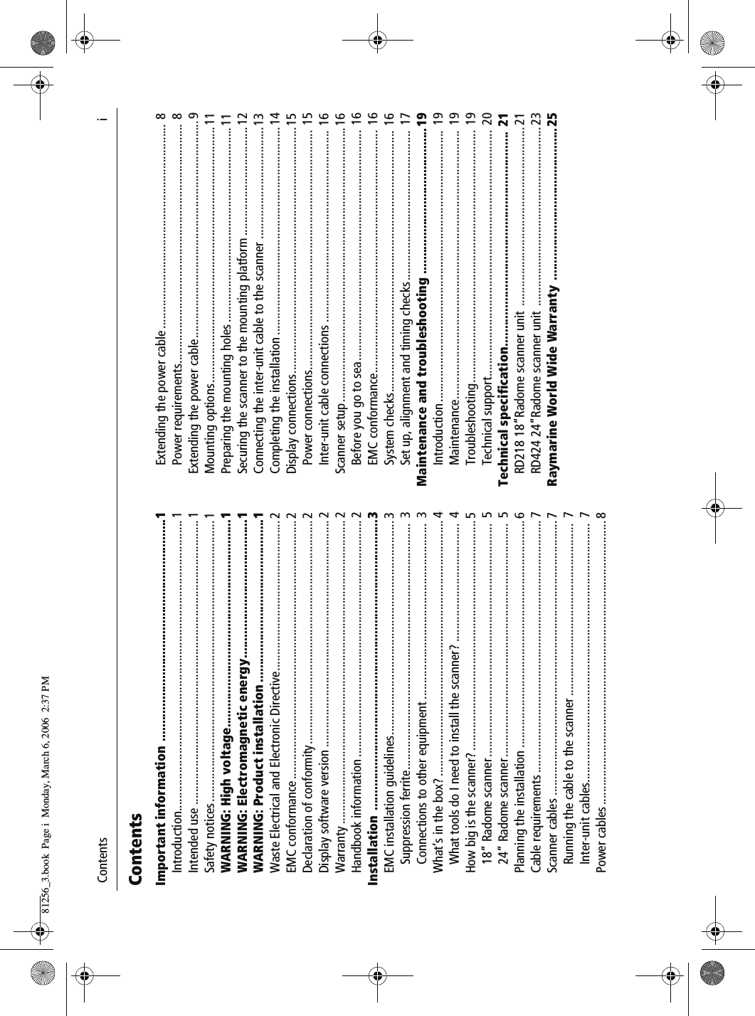  Contents                              iContentsImportant information ................................................................1Introduction........................................................................................... 1Intended use ......................................................................................... 1Safety notices........................................................................................ 1WARNING: High voltage............................................................1WARNING: Electromagnetic energy........................................1WARNING: Product installation ...............................................1Waste Electrical and Electronic Directive............................................... 2EMC conformance ................................................................................. 2Declaration of conformity...................................................................... 2Display software version ....................................................................... 2Warranty ............................................................................................... 2Handbook information .......................................................................... 2Installation ....................................................................................3EMC installation guidelines................................................................... 3Suppression ferrite............................................................................. 3Connections to other equipment .......................................................  3What&rsquo;s in the box? ................................................................................ 4What tools do I need to install the scanner? .....................................  4How big is the scanner? ........................................................................ 518&rdquo; Radome scanner.........................................................................  524&rdquo; Radome scanner.........................................................................  5Planning the installation ....................................................................... 6Cable requirements ............................................................................... 7Scanner cables ...................................................................................... 7Running the cable to the scanner ......................................................  7Inter-unit cables.................................................................................  7Power cables ......................................................................................... 8Extending the power cable ................................................................ 8Power requirements........................................................................... 8Extending the power cable....................................................................9Mounting options................................................................................11Preparing the mounting holes .............................................................11Securing the scanner to the mounting platform ..................................12Connecting the inter-unit cable to the scanner ...................................13Completing the installation .................................................................14Display connections.............................................................................15Power connections........................................................................... 15Inter-unit cable connections ............................................................ 16Scanner setup......................................................................................16Before you go to sea........................................................................ 16EMC conformance............................................................................ 16System checks.................................................................................. 16Set up, alignment and timing checks............................................... 17Maintenance and troubleshooting .......................................... 19Introduction ..................................................................................... 19Maintenance.................................................................................... 19Troubleshooting............................................................................... 19Technical support............................................................................. 20Technical specification.............................................................. 21RD218 18&rdquo;Radome scanner unit  ........................................................ 21RD424 24&rdquo;Radome scanner unit  ........................................................ 23Raymarine World Wide Warranty  ............................................2581256_3.book  Page i  Monday, March 6, 2006  2:37 PM