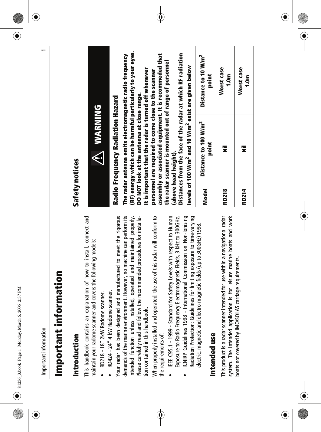  Important information                              1Important informationIntroductionThis handbook contains an explanation of how to install, connect andmaintain your radome scanner and covers the following models:&bull; RD218 - 18&rdquo; 2kW Radome scanner.&bull; RD424 - 24&rdquo; 4 kW Radome scanner.Your radar has been designed and manufactured to meet the rigorousdemands of the marine environment. However, no machine can perform itsintended function unless installed, operated and maintained properly.Please carefully read and follow the recommended procedures for installa-tion contained in this handbook.When properly installed and operated, the use of this radar will conform tothe requirements of:&bull; IEEE C95.1 - 1999 - Standard for Safety Levels with respect to HumanExposure to Radio Frequency Electromagnetic Fields, 3 kHz to 300GHz.&bull; ICNIRP Guidelines 1998 - International Commission on Non-IonisingRadiation Protection: Guidelines for limiting exposure to time-varyingelectric, magnetic and electro-magnetic fields (up to 300GHz) 1998.Intended useThis product is a radar scanner intended for use within a navigational radarsystem. The intended application is for leisure marine boats and workboats not covered by IMO/SOLAS carriage requirements.Safety notices                    WARNINGRadio Frequency Radiation HazardThe radar antenna emits electromagnetic radio frequency (RF) energy which can be harmful particularly to your eyes. DO NOT look at the antenna at close range. It is important that the radar is turned off whenever personnel are required to come close to the scanner assembly or associated equipment. It is recommeded that the radar scanner is mounted out of range of personnel (above head height).Distances from the face of the radar at which RF radiation levels of 100 W/m2 and 10 W/m2 exist are given belowModel Distance to 100 W/m2 pointDistance to 10 W/m2 pointRD218 Nil Worst case 1.0mRD214 Nil Worst case 1.0m81256_3.book  Page 1  Monday, March 6, 2006  2:37 PM