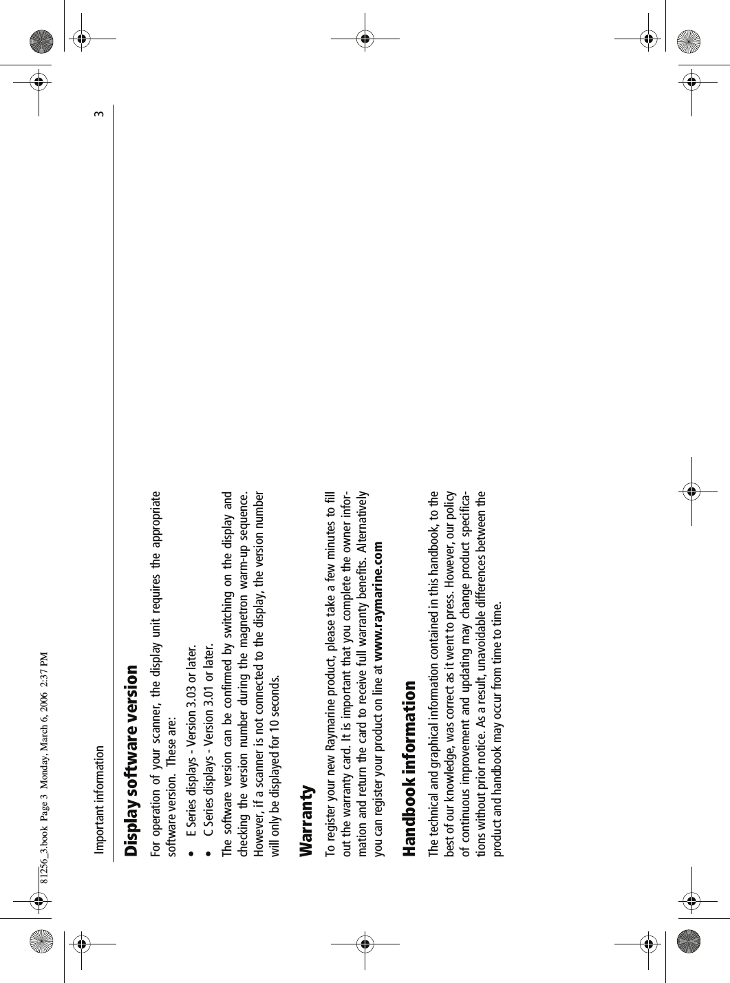  Important information                              3Display software versionFor operation of your scanner, the display unit requires the appropriatesoftware version.  These are:&bull; E Series displays - Version 3.03 or later.&bull; C Series displays - Version 3.01 or later.The software version can be confirmed by switching on the display andchecking the version number during the magnetron warm-up sequence.However, if a scanner is not connected to the display, the version numberwill only be displayed for 10 seconds.WarrantyTo register your new Raymarine product, please take a few minutes to fillout the warranty card. It is important that you complete the owner infor-mation and return the card to receive full warranty benefits. Alternativelyyou can register your product on line at www.raymarine.comHandbook informationThe technical and graphical information contained in this handbook, to thebest of our knowledge, was correct as it went to press. However, our policyof continuous improvement and updating may change product specifica-tions without prior notice. As a result, unavoidable differences between theproduct and handbook may occur from time to time.81256_3.book  Page 3  Monday, March 6, 2006  2:37 PM