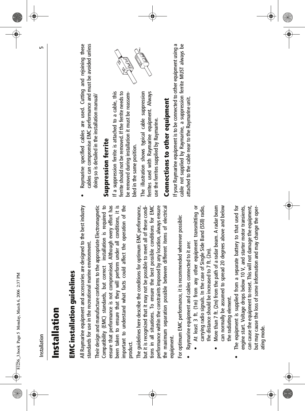  Installation                              5InstallationEMC installation guidelinesAll Raymarine equipment and accessories are designed to the best industrystandards for use in the recreational marine environment.Their design and manufacture conforms to the appropriate ElectromagneticCompatibility (EMC) standards, but correct  installation is required toensure that performance is not compromised. Although every effort hasbeen taken to ensure that they will perform under all conditions, it isimportant to understand what facts could affect the operation of theproduct.The guidelines here describe the conditions for optimum EMC performance,but it is recognized that it may not be possible to meet all of these condi-tions in all situations. To ensure the best possible conditions for EMCperformance within the constraints imposed by any location, always ensurethe maximum separation possible between different items of electricalequipment.For optimum EMC performance, it is recommended wherever possible:&bull; Raymarine equipment and cables connected to it are:&bull; At least 3 ft. (1m) from any other equipment transmitting orcarrying radio signals. In the case of Single Side Band (SSB) radio,the distance should be increased to 7 ft. (2m).&bull; More than 7 ft. (2m) from the path of a radar beam. A radar beamcan normally be assumed to spread 20 degrees above and belowthe radiating element.&bull; The equipment is supplied from a separate battery to that used forengine start. Voltage drops below 10 V, and starter motor transients,can cause the equipment to reset. This will not damage the equipment,but may cause the loss of some information and may change the oper-ating mode.&bull; Raymarine specified cables are used. Cutting and rejoining thesecables can compromise EMC performance and must be avoided unlessdoing so is detailed in the installation manual/Suppression ferriteIf a suppression ferrite is attached to a cable, thisferrite should not be removed. If the ferrite needs tobe removed during installation it must be reassem-bled in the same position.The illustration shows typical cable suppressionferrites used with Raymarine equipment. Alwaysuse the ferrites supplied by Raymarine.Connections to other equipmentIf your Raymarine equipment is to be connected to other equipment using acable not supplied by Raymarine, a suppression ferrite MUST always beattached to the cable near to the Raymarine unit.D8852_181256_3.book  Page 5  Monday, March 6, 2006  2:37 PM