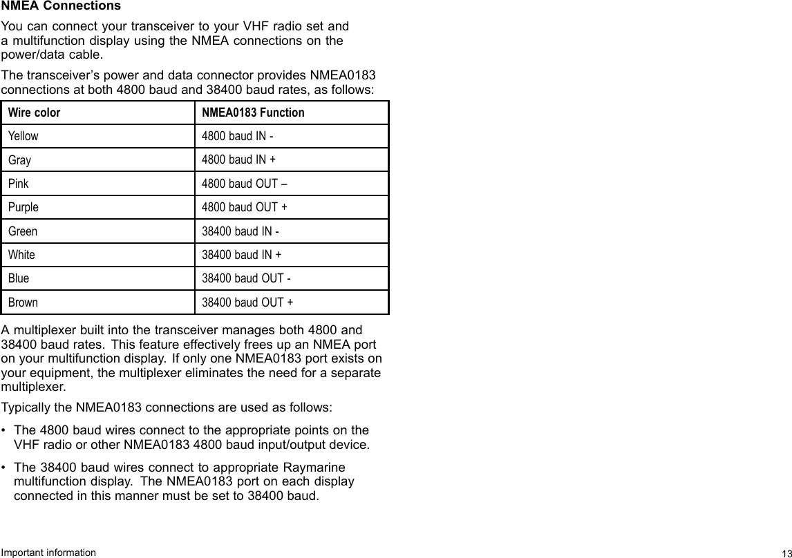 NMEAConnectionsYoucanconnectyourtransceivertoyourVHFradiosetandamultifunctiondisplayusingtheNMEAconnectionsonthepower/datacable.Thetransceiver’spoweranddataconnectorprovidesNMEA0183connectionsatboth4800baudand38400baudrates,asfollows:WirecolorNMEA0183FunctionYellow4800baudIN-Gray4800baudIN+Pink4800baudOUT–Purple4800baudOUT+Green38400baudIN-White38400baudIN+Blue38400baudOUT-Brown38400baudOUT+Amultiplexerbuiltintothetransceivermanagesboth4800and38400baudrates.ThisfeatureeffectivelyfreesupanNMEAportonyourmultifunctiondisplay.IfonlyoneNMEA0183portexistsonyourequipment,themultiplexereliminatestheneedforaseparatemultiplexer.TypicallytheNMEA0183connectionsareusedasfollows:•The4800baudwiresconnecttotheappropriatepointsontheVHFradioorotherNMEA01834800baudinput/outputdevice.•The38400baudwiresconnecttoappropriateRaymarinemultifunctiondisplay.TheNMEA0183portoneachdisplayconnectedinthismannermustbesetto38400baud.Importantinformation13