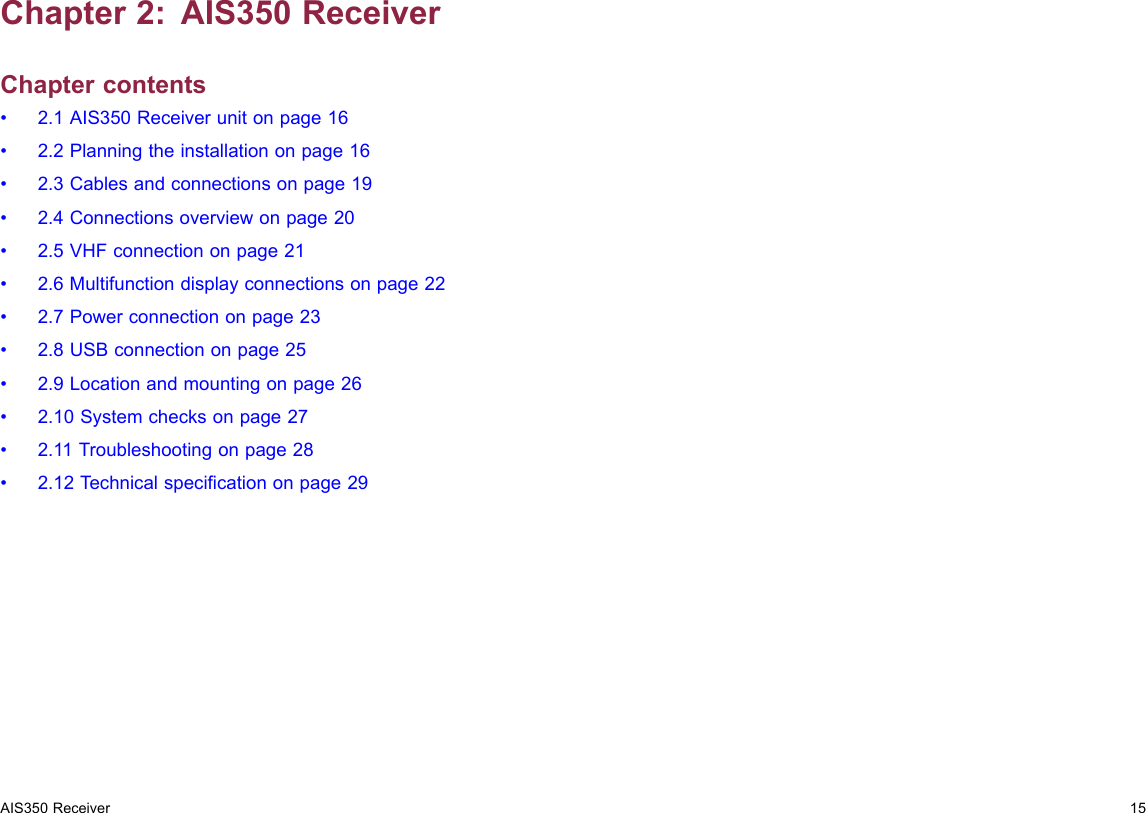 Chapter2:AIS350ReceiverChaptercontents•2.1AIS350Receiverunitonpage16•2.2Planningtheinstallationonpage16•2.3Cablesandconnectionsonpage19•2.4Connectionsoverviewonpage20•2.5VHFconnectiononpage21•2.6Multifunctiondisplayconnectionsonpage22•2.7Powerconnectiononpage23•2.8USBconnectiononpage25•2.9Locationandmountingonpage26•2.10Systemchecksonpage27•2.11Troubleshootingonpage28•2.12T echnicalspecicationonpage29AIS350Receiver15