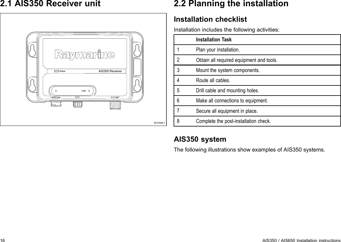 2.1AIS350ReceiverunitAIS 35 0 Re ce ive rS ta tusUS BP WR/Da ta S Tng VHF ANTD12126-12.2PlanningtheinstallationInstallationchecklistInstallationincludesthefollowingactivities:InstallationTask1Planyourinstallation.2Obtainallrequiredequipmentandtools.3Mountthesystemcomponents.4Routeallcables.5Drillcableandmountingholes.6Makeallconnectionstoequipment.7Secureallequipmentinplace.8Completethepost-installationcheck.AIS350systemThefollowingillustrationsshowexamplesofAIS350systems.16AIS350/AIS650Installationinstructions