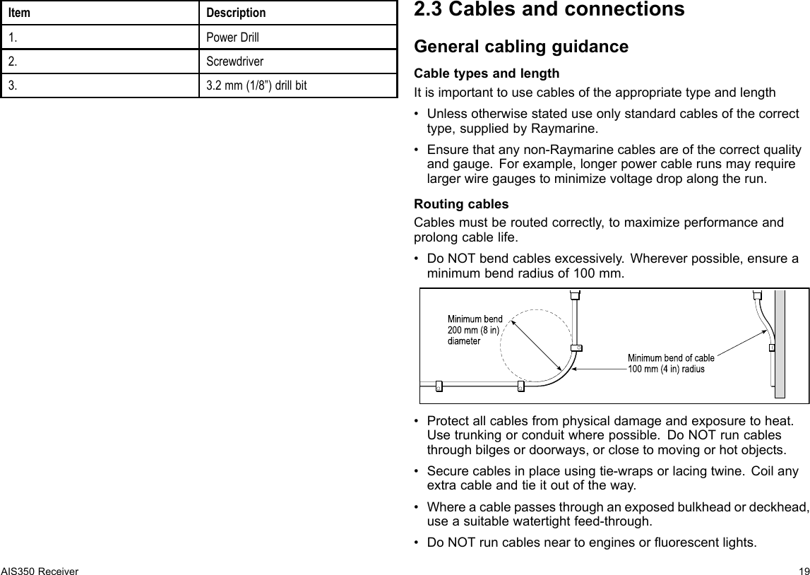 ItemDescription1.PowerDrill2.Screwdriver3.3.2mm(1/8”)drillbit2.3CablesandconnectionsGeneralcablingguidanceCabletypesandlengthItisimportanttousecablesoftheappropriatetypeandlength•Unlessotherwisestateduseonlystandardcablesofthecorrecttype,suppliedbyRaymarine.•Ensurethatanynon-Raymarinecablesareofthecorrectqualityandgauge.Forexample,longerpowercablerunsmayrequirelargerwiregaugestominimizevoltagedropalongtherun.RoutingcablesCablesmustberoutedcorrectly,tomaximizeperformanceandprolongcablelife.•DoNOTbendcablesexcessively.Whereverpossible,ensureaminimumbendradiusof100mm.Minimum bend of cable100 mm (4 in) radiusMinimum bend200 mm (8 in)diameter•Protectallcablesfromphysicaldamageandexposuretoheat.Usetrunkingorconduitwherepossible.DoNOTruncablesthroughbilgesordoorways,orclosetomovingorhotobjects.•Securecablesinplaceusingtie-wrapsorlacingtwine.Coilanyextracableandtieitoutoftheway.•Whereacablepassesthroughanexposedbulkheadordeckhead,useasuitablewatertightfeed-through.•DoNOTruncablesneartoenginesoruorescentlights.AIS350Receiver19