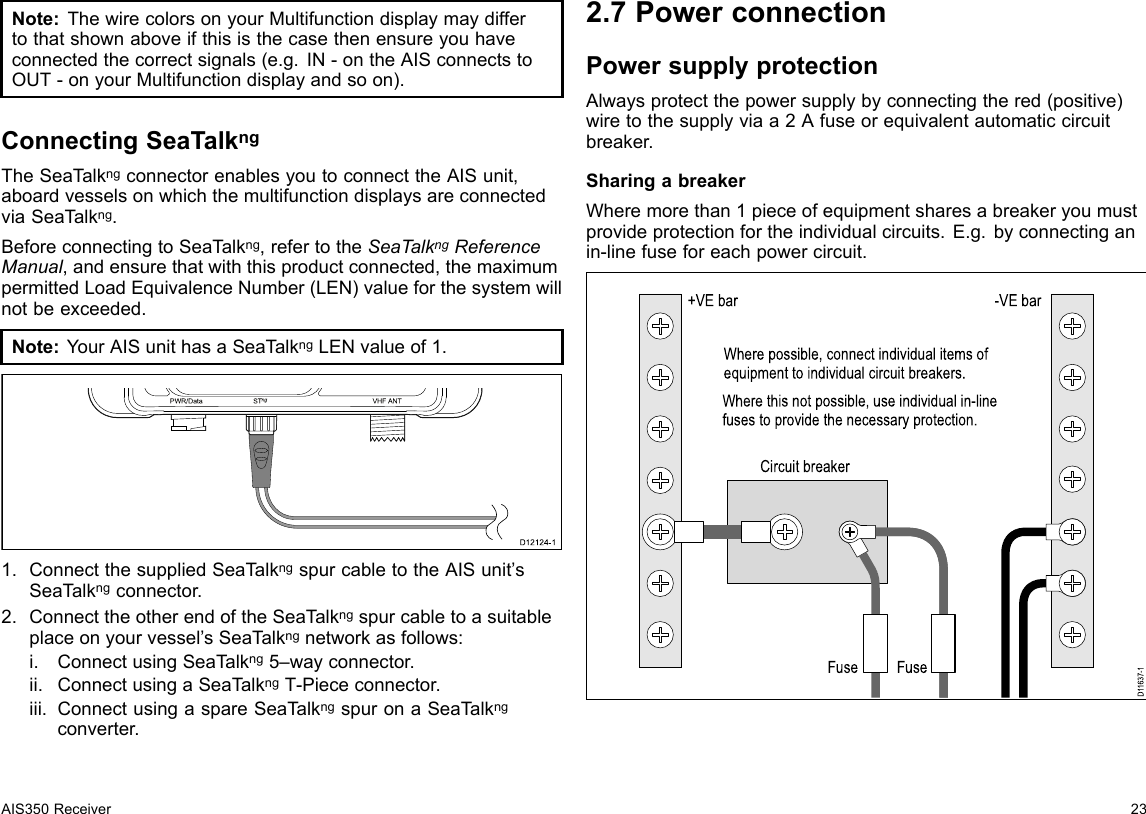 Note:ThewirecolorsonyourMultifunctiondisplaymaydiffertothatshownaboveifthisisthecasethenensureyouhaveconnectedthecorrectsignals(e.g.IN-ontheAISconnectstoOUT-onyourMultifunctiondisplayandsoon).ConnectingSeaTalkngTheSeaT alkngconnectorenablesyoutoconnecttheAISunit,aboardvesselsonwhichthemultifunctiondisplaysareconnectedviaSeaT alkng.BeforeconnectingtoSeaTalkng,refertotheSeaTalkngReferenceManual,andensurethatwiththisproductconnected,themaximumpermittedLoadEquivalenceNumber(LEN)valueforthesystemwillnotbeexceeded.Note:YourAISunithasaSeaT alkngLENvalueof1.US BP WR/Da ta S Tng VHF ANTD12124-11.ConnectthesuppliedSeaTalkngspurcabletotheAISunit’sSeaTalkngconnector.2.ConnecttheotherendoftheSeaTalkngspurcabletoasuitableplaceonyourvessel’sSeaT alkngnetworkasfollows:i.ConnectusingSeaT alkng5–wayconnector.ii.ConnectusingaSeaT alkngT-Piececonnector.iii.ConnectusingaspareSeaTalkngspuronaSeaTalkngconverter.2.7PowerconnectionPowersupplyprotectionAlwaysprotectthepowersupplybyconnectingthered(positive)wiretothesupplyviaa2Afuseorequivalentautomaticcircuitbreaker.SharingabreakerWheremorethan1pieceofequipmentsharesabreakeryoumustprovideprotectionfortheindividualcircuits.E.g.byconnectinganin-linefuseforeachpowercircuit.D11637-1+VE barCircuit breakerFuseFuse-VE barWhere possible, connect individual items of equipment to individual circuit breakers.Where this not possible, use individual in-line fuses to provide the necessary protection.AIS350Receiver23