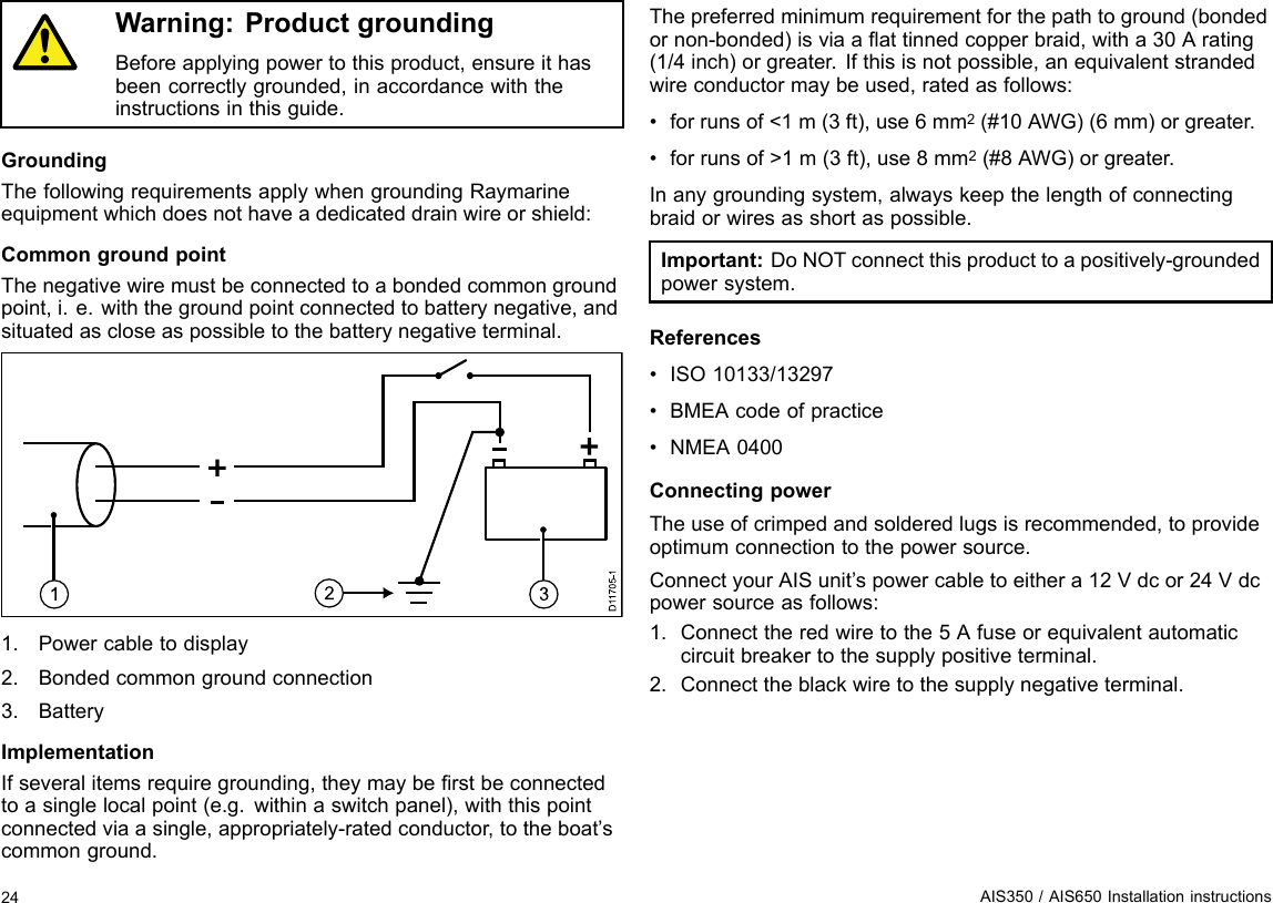 Warning:ProductgroundingBeforeapplyingpowertothisproduct,ensureithasbeencorrectlygrounded,inaccordancewiththeinstructionsinthisguide.GroundingThefollowingrequirementsapplywhengroundingRaymarineequipmentwhichdoesnothaveadedicateddrainwireorshield:CommongroundpointThenegativewiremustbeconnectedtoabondedcommongroundpoint,i.e.withthegroundpointconnectedtobatterynegative,andsituatedascloseaspossibletothebatterynegativeterminal.D117 05-11321.Powercabletodisplay2.Bondedcommongroundconnection3.BatteryImplementationIfseveralitemsrequiregrounding,theymayberstbeconnectedtoasinglelocalpoint(e.g.withinaswitchpanel),withthispointconnectedviaasingle,appropriately-ratedconductor,totheboat’scommonground.Thepreferredminimumrequirementforthepathtoground(bondedornon-bonded)isviaaattinnedcopperbraid,witha30Arating(1/4inch)orgreater.Ifthisisnotpossible,anequivalentstrandedwireconductormaybeused,ratedasfollows:•forrunsof&lt;1m(3ft),use6mm2(#10AWG)(6mm)orgreater.•forrunsof&gt;1m(3ft),use8mm2(#8AWG)orgreater.Inanygroundingsystem,alwayskeepthelengthofconnectingbraidorwiresasshortaspossible.Important:DoNOTconnectthisproducttoapositively-groundedpowersystem.References•ISO10133/13297•BMEAcodeofpractice•NMEA0400ConnectingpowerTheuseofcrimpedandsolderedlugsisrecommended,toprovideoptimumconnectiontothepowersource.ConnectyourAISunit’spowercabletoeithera12Vdcor24Vdcpowersourceasfollows:1.Connecttheredwiretothe5Afuseorequivalentautomaticcircuitbreakertothesupplypositiveterminal.2.Connecttheblackwiretothesupplynegativeterminal.24AIS350/AIS650Installationinstructions