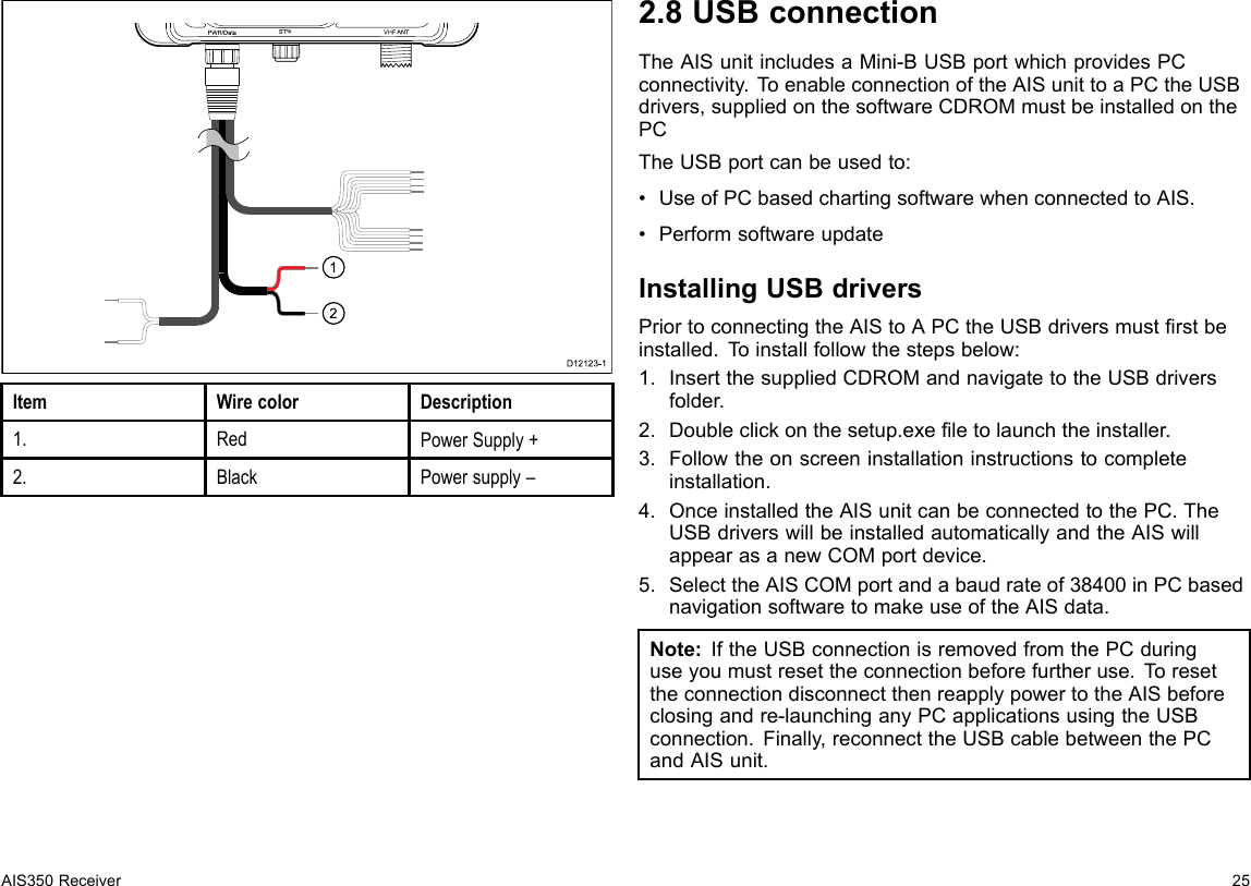 12PWR/Da ta S Tng VHF ANTUS BD12123-1ItemWirecolorDescription1.RedPowerSupply+2.BlackPowersupply–2.8USBconnectionTheAISunitincludesaMini-BUSBportwhichprovidesPCconnectivity.T oenableconnectionoftheAISunittoaPCtheUSBdrivers,suppliedonthesoftwareCDROMmustbeinstalledonthePCTheUSBportcanbeusedto:•UseofPCbasedchartingsoftwarewhenconnectedtoAIS.•PerformsoftwareupdateInstallingUSBdriversPriortoconnectingtheAIStoAPCtheUSBdriversmustrstbeinstalled.Toinstallfollowthestepsbelow:1.InsertthesuppliedCDROMandnavigatetotheUSBdriversfolder.2.Doubleclickonthesetup.exeletolaunchtheinstaller.3.Followtheonscreeninstallationinstructionstocompleteinstallation.4.OnceinstalledtheAISunitcanbeconnectedtothePC.TheUSBdriverswillbeinstalledautomaticallyandtheAISwillappearasanewCOMportdevice.5.SelecttheAISCOMportandabaudrateof38400inPCbasednavigationsoftwaretomakeuseoftheAISdata.Note:IftheUSBconnectionisremovedfromthePCduringuseyoumustresettheconnectionbeforefurtheruse.T oresettheconnectiondisconnectthenreapplypowertotheAISbeforeclosingandre-launchinganyPCapplicationsusingtheUSBconnection.Finally,reconnecttheUSBcablebetweenthePCandAISunit.AIS350Receiver25