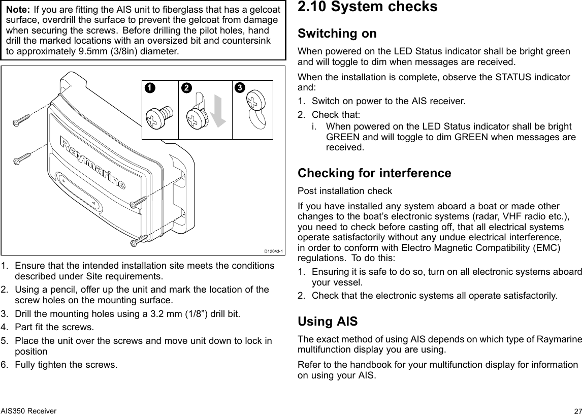 Note:IfyouarettingtheAISunittoberglassthathasagelcoatsurface,overdrillthesurfacetopreventthegelcoatfromdamagewhensecuringthescrews.Beforedrillingthepilotholes,handdrillthemarkedlocationswithanoversizedbitandcountersinktoapproximately9.5mm(3/8in)diameter.123D12043-11.EnsurethattheintendedinstallationsitemeetstheconditionsdescribedunderSiterequirements.2.Usingapencil,offeruptheunitandmarkthelocationofthescrewholesonthemountingsurface.3.Drillthemountingholesusinga3.2mm(1/8”)drillbit.4.Parttthescrews.5.Placetheunitoverthescrewsandmoveunitdowntolockinposition6.Fullytightenthescrews.2.10SystemchecksSwitchingonWhenpoweredontheLEDStatusindicatorshallbebrightgreenandwilltoggletodimwhenmessagesarereceived.Whentheinstallationiscomplete,observetheSTATUSindicatorand:1.SwitchonpowertotheAISreceiver.2.Checkthat:i.WhenpoweredontheLEDStatusindicatorshallbebrightGREENandwilltoggletodimGREENwhenmessagesarereceived.CheckingforinterferencePostinstallationcheckIfyouhaveinstalledanysystemaboardaboatormadeotherchangestotheboat’selectronicsystems(radar,VHFradioetc.),youneedtocheckbeforecastingoff,thatallelectricalsystemsoperatesatisfactorilywithoutanyundueelectricalinterference,inordertoconformwithElectroMagneticCompatibility(EMC)regulations.T odothis:1.Ensuringitissafetodoso,turnonallelectronicsystemsaboardyourvessel.2.Checkthattheelectronicsystemsalloperatesatisfactorily.UsingAISTheexactmethodofusingAISdependsonwhichtypeofRaymarinemultifunctiondisplayyouareusing.RefertothehandbookforyourmultifunctiondisplayforinformationonusingyourAIS.AIS350Receiver27