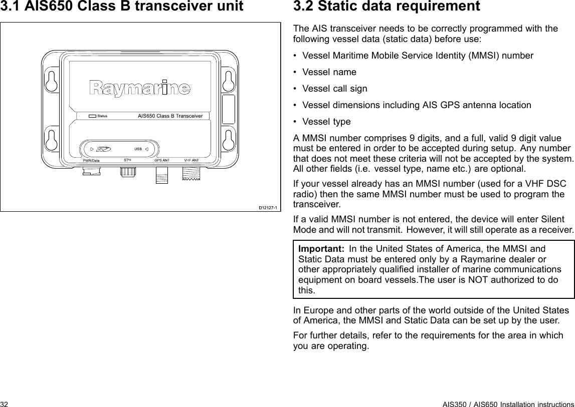 3.1AIS650ClassBtransceiverunitSta tusP WR/Da ta S Tng VHF ANTAIS 6 50 Clas s  B Tra n s c e ive rGP S  ANTUS BD12127-13.2StaticdatarequirementTheAIStransceiverneedstobecorrectlyprogrammedwiththefollowingvesseldata(staticdata)beforeuse:•VesselMaritimeMobileServiceIdentity(MMSI)number•Vesselname•Vesselcallsign•VesseldimensionsincludingAISGPSantennalocation•VesseltypeAMMSInumbercomprises9digits,andafull,valid9digitvaluemustbeenteredinordertobeacceptedduringsetup.Anynumberthatdoesnotmeetthesecriteriawillnotbeacceptedbythesystem.Allotherelds(i.e.vesseltype,nameetc.)areoptional.IfyourvesselalreadyhasanMMSInumber(usedforaVHFDSCradio)thenthesameMMSInumbermustbeusedtoprogramthetransceiver.IfavalidMMSInumberisnotentered,thedevicewillenterSilentModeandwillnottransmit.However,itwillstilloperateasareceiver.Important:IntheUnitedStatesofAmerica,theMMSIandStaticDatamustbeenteredonlybyaRaymarinedealerorotherappropriatelyqualiedinstallerofmarinecommunicationsequipmentonboardvessels.TheuserisNOTauthorizedtodothis.InEuropeandotherpartsoftheworldoutsideoftheUnitedStatesofAmerica,theMMSIandStaticDatacanbesetupbytheuser.Forfurtherdetails,refertotherequirementsfortheareainwhichyouareoperating.32AIS350/AIS650Installationinstructions