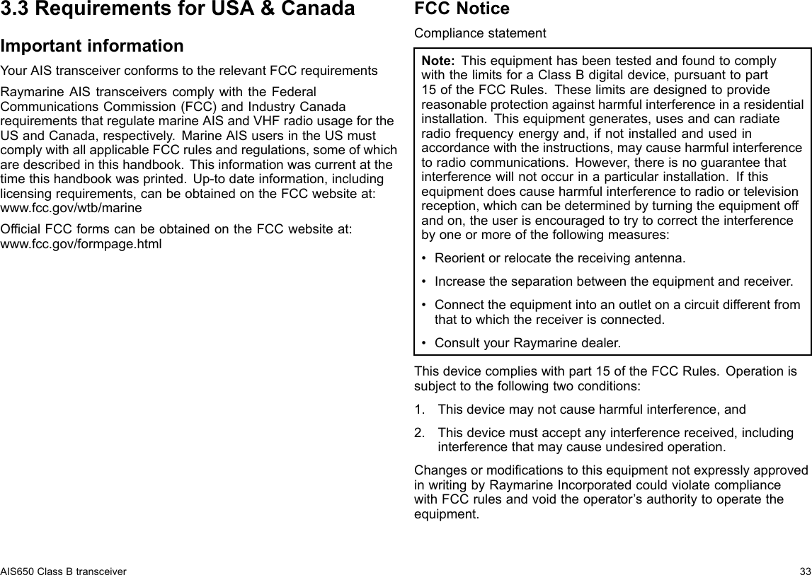 3.3RequirementsforUSA&amp;CanadaImportantinformationYourAIStransceiverconformstotherelevantFCCrequirementsRaymarineAIStransceiverscomplywiththeFederalCommunicationsCommission(FCC)andIndustryCanadarequirementsthatregulatemarineAISandVHFradiousagefortheUSandCanada,respectively.MarineAISusersintheUSmustcomplywithallapplicableFCCrulesandregulations,someofwhicharedescribedinthishandbook.Thisinformationwascurrentatthetimethishandbookwasprinted.Up-todateinformation,includinglicensingrequirements,canbeobtainedontheFCCwebsiteat:www.fcc.gov/wtb/marineOfcialFCCformscanbeobtainedontheFCCwebsiteat:www.fcc.gov/formpage.htmlFCCNoticeCompliancestatementNote:ThisequipmenthasbeentestedandfoundtocomplywiththelimitsforaClassBdigitaldevice,pursuanttopart15oftheFCCRules.Theselimitsaredesignedtoprovidereasonableprotectionagainstharmfulinterferenceinaresidentialinstallation.Thisequipmentgenerates,usesandcanradiateradiofrequencyenergyand,ifnotinstalledandusedinaccordancewiththeinstructions,maycauseharmfulinterferencetoradiocommunications.However,thereisnoguaranteethatinterferencewillnotoccurinaparticularinstallation.Ifthisequipmentdoescauseharmfulinterferencetoradioortelevisionreception,whichcanbedeterminedbyturningtheequipmentoffandon,theuserisencouragedtotrytocorrecttheinterferencebyoneormoreofthefollowingmeasures:•Reorientorrelocatethereceivingantenna.•Increasetheseparationbetweentheequipmentandreceiver.•Connecttheequipmentintoanoutletonacircuitdifferentfromthattowhichthereceiverisconnected.•ConsultyourRaymarinedealer.Thisdevicecomplieswithpart15oftheFCCRules.Operationissubjecttothefollowingtwoconditions:1.Thisdevicemaynotcauseharmfulinterference,and2.Thisdevicemustacceptanyinterferencereceived,includinginterferencethatmaycauseundesiredoperation.ChangesormodicationstothisequipmentnotexpresslyapprovedinwritingbyRaymarineIncorporatedcouldviolatecompliancewithFCCrulesandvoidtheoperator’sauthoritytooperatetheequipment.AIS650ClassBtransceiver33