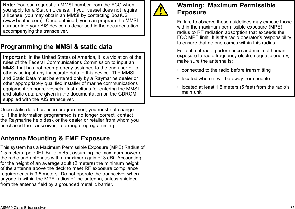 Note:YoucanrequestanMMSInumberfromtheFCCwhenyouapplyforaStationLicense.Ifyourvesseldoesnotrequirealicense,youmayobtainanMMSIbycontactingBoatUS(www.boatus.com).Onceobtained,youcanprogramtheMMSInumberintoyourAISdeviceasdescribedinthedocumentationaccompanyingthetransceiver.ProgrammingtheMMSI&amp;staticdataImportant:IntheUnitedStatesofAmerica,itisaviolationoftherulesoftheFederalCommunicationsCommissiontoinputanMMSIthathasnotbeenproperlyassignedtotheenduserortootherwiseinputanyinaccuratedatainthisdevice.TheMMSIandStaticDatamustbeenteredonlybyaRaymarinedealerorotherappropriatelyqualiedinstallerofmarinecommunicationsequipmentonboardvessels.InstructionsforenteringtheMMSIandstaticdataaregiveninthedocumentationontheCDROMsuppliedwiththeAIStransceiver.Oncestaticdatahasbeenprogrammed,youmustnotchangeit.Iftheinformationprogrammedisnolongercorrect,contacttheRaymarinehelpdeskorthedealerorretailerfromwhomyoupurchasedthetransceiver,toarrangereprogramming.AntennaMounting&amp;EMEExposureThissystemhasaMaximumPermissibleExposure(MPE)Radiusof1.5meters(perOETBulletin65),assumingthemaximumpoweroftheradioandantennaswithamaximumgainof3dBi.Accountingfortheheightofanaverageadult(2meters)theminimumheightoftheantennaabovethedecktomeetRFexposurecompliancerequirementsis3.5meters.DonotoperatethetransceiverwhenanyoneiswithintheMPEradiusoftheantenna,unlessshieldedfromtheantennaeldbyagroundedmetallicbarrier.Warning:MaximumPermissibleExposureFailuretoobservetheseguidelinesmayexposethosewithinthemaximumpermissibleexposure(MPE)radiustoRFradiationabsorptionthatexceedstheFCCMPElimit.Itistheradiooperator’sresponsibilitytoensurethatnoonecomeswithinthisradius.Foroptimalradioperformanceandminimalhumanexposuretoradiofrequencyelectromagneticenergy,makesuretheantennais:•connectedtotheradiobeforetransmitting•locatedwhereitwillbeawayfrompeople•locatedatleast1.5meters(5feet)fromtheradio’smainunitAIS650ClassBtransceiver35