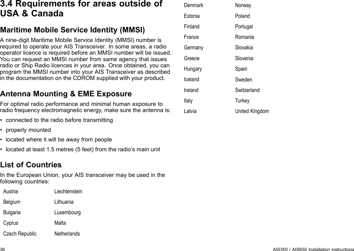 3.4RequirementsforareasoutsideofUSA&amp;CanadaMaritimeMobileServiceIdentity(MMSI)Anine-digitMaritimeMobileServiceIdentity(MMSI)numberisrequiredtooperateyourAISTransceiver.Insomeareas,aradiooperatorlicenceisrequiredbeforeanMMSInumberwillbeissued.YoucanrequestanMMSInumberfromsameagencythatissuesradioorShipRadiolicencesinyourarea.Onceobtained,youcanprogramtheMMSInumberintoyourAISTransceiverasdescribedinthedocumentationontheCDROMsuppliedwithyourproduct.AntennaMounting&amp;EMEExposureForoptimalradioperformanceandminimalhumanexposuretoradiofrequencyelectromagneticenergy,makesuretheantennais:•connectedtotheradiobeforetransmitting•properlymounted•locatedwhereitwillbeawayfrompeople•locatedatleast1.5metres(5feet)fromtheradio’smainunitListofCountriesIntheEuropeanUnion,yourAIStransceivermaybeusedinthefollowingcountries:AustriaLiechtensteinBelgiumLithuaniaBulgariaLuxembourgCyprusMaltaCzechRepublicNetherlandsDenmarkNorwayEstoniaPolandFinlandPortugalFranceRomaniaGermanySlovakiaGreeceSloveniaHungarySpainIcelandSwedenIrelandSwitzerlandItalyTurkeyLatviaUnitedKingdom36AIS350/AIS650Installationinstructions