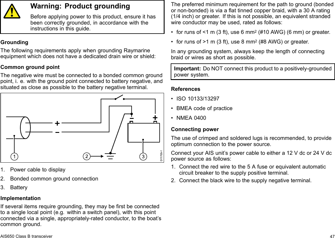 Warning:ProductgroundingBeforeapplyingpowertothisproduct,ensureithasbeencorrectlygrounded,inaccordancewiththeinstructionsinthisguide.GroundingThefollowingrequirementsapplywhengroundingRaymarineequipmentwhichdoesnothaveadedicateddrainwireorshield:CommongroundpointThenegativewiremustbeconnectedtoabondedcommongroundpoint,i.e.withthegroundpointconnectedtobatterynegative,andsituatedascloseaspossibletothebatterynegativeterminal.D117 05-11321.Powercabletodisplay2.Bondedcommongroundconnection3.BatteryImplementationIfseveralitemsrequiregrounding,theymayberstbeconnectedtoasinglelocalpoint(e.g.withinaswitchpanel),withthispointconnectedviaasingle,appropriately-ratedconductor,totheboat’scommonground.Thepreferredminimumrequirementforthepathtoground(bondedornon-bonded)isviaaattinnedcopperbraid,witha30Arating(1/4inch)orgreater.Ifthisisnotpossible,anequivalentstrandedwireconductormaybeused,ratedasfollows:•forrunsof&lt;1m(3ft),use6mm2(#10AWG)(6mm)orgreater.•forrunsof&gt;1m(3ft),use8mm2(#8AWG)orgreater.Inanygroundingsystem,alwayskeepthelengthofconnectingbraidorwiresasshortaspossible.Important:DoNOTconnectthisproducttoapositively-groundedpowersystem.References•ISO10133/13297•BMEAcodeofpractice•NMEA0400ConnectingpowerTheuseofcrimpedandsolderedlugsisrecommended,toprovideoptimumconnectiontothepowersource.ConnectyourAISunit’spowercabletoeithera12Vdcor24Vdcpowersourceasfollows:1.Connecttheredwiretothe5Afuseorequivalentautomaticcircuitbreakertothesupplypositiveterminal.2.Connecttheblackwiretothesupplynegativeterminal.AIS650ClassBtransceiver47