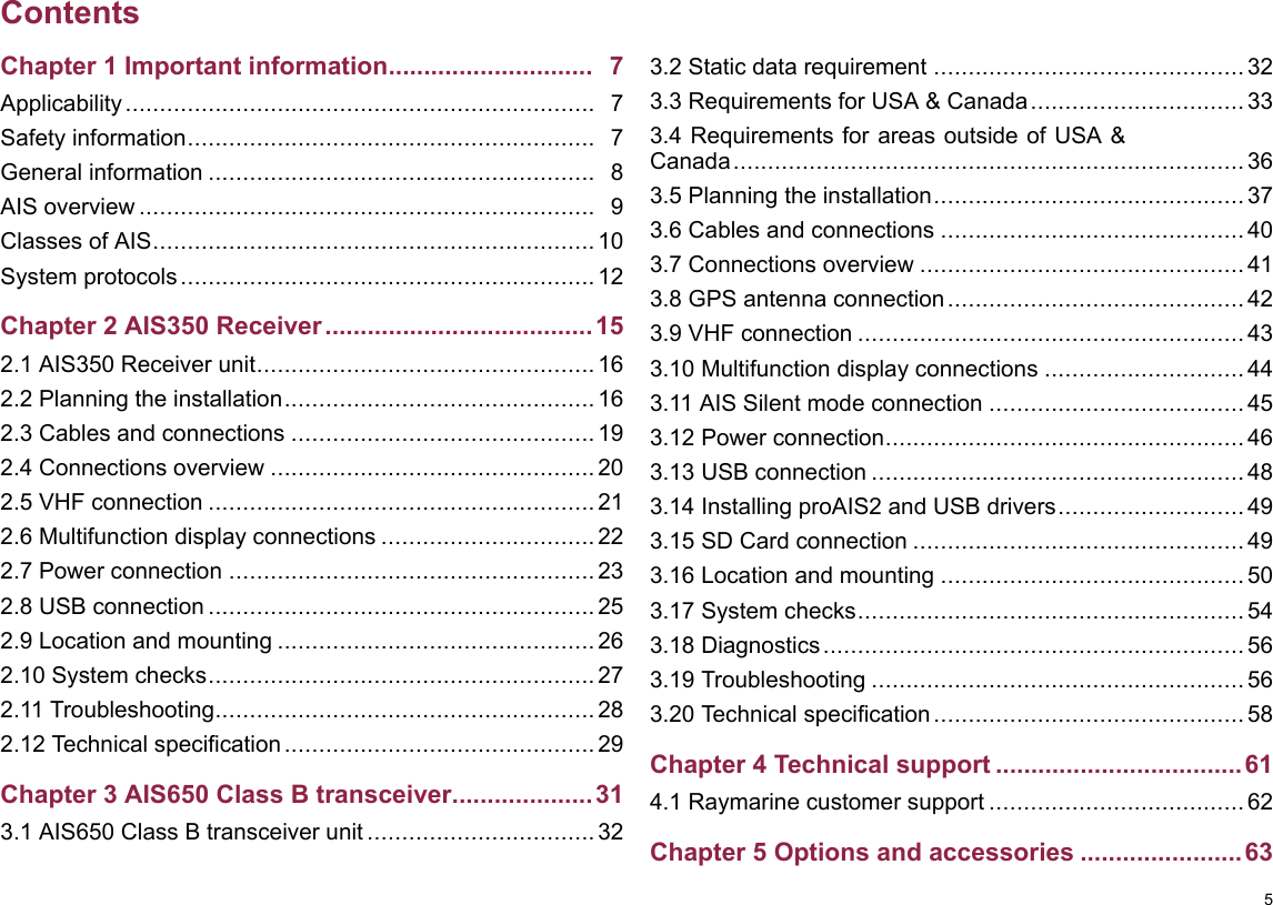 ContentsChapter1Importantinformation.............................7Applicability....................................................................7Safetyinformation...........................................................7Generalinformation........................................................8AISoverview..................................................................9ClassesofAIS................................................................10Systemprotocols............................................................12Chapter2AIS350Receiver......................................152.1AIS350Receiverunit.................................................162.2Planningtheinstallation.............................................162.3Cablesandconnections............................................192.4Connectionsoverview...............................................202.5VHFconnection........................................................212.6Multifunctiondisplayconnections...............................222.7Powerconnection.....................................................232.8USBconnection........................................................252.9Locationandmounting..............................................262.10Systemchecks........................................................272.11Troubleshooting.......................................................282.12Technicalspecication.............................................29Chapter3AIS650ClassBtransceiver....................313.1AIS650ClassBtransceiverunit.................................323.2Staticdatarequirement.............................................323.3RequirementsforUSA&amp;Canada...............................333.4RequirementsforareasoutsideofUSA&amp;Canada..........................................................................363.5Planningtheinstallation.............................................373.6Cablesandconnections............................................403.7Connectionsoverview...............................................413.8GPSantennaconnection...........................................423.9VHFconnection........................................................433.10Multifunctiondisplayconnections.............................443.11AISSilentmodeconnection.....................................453.12Powerconnection....................................................463.13USBconnection......................................................483.14InstallingproAIS2andUSBdrivers...........................493.15SDCardconnection................................................493.16Locationandmounting............................................503.17Systemchecks........................................................543.18Diagnostics.............................................................563.19Troubleshooting......................................................563.20Technicalspecication.............................................58Chapter4Technicalsupport...................................614.1Raymarinecustomersupport.....................................62Chapter5Optionsandaccessories.......................635