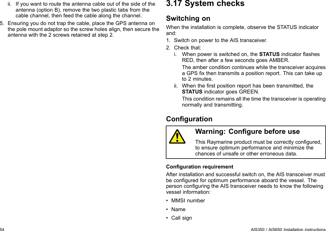 ii.Ifyouwanttoroutetheantennacableoutofthesideoftheantenna(optionB),removethetwoplastictabsfromthecablechannel,thenfeedthecablealongthechannel.5.Ensuringyoudonottrapthecable,placetheGPSantennaonthepolemountadaptorsothescrewholesalign,thensecuretheantennawiththe2screwsretainedatstep2.3.17SystemchecksSwitchingonWhentheinstallationiscomplete,observetheSTATUSindicatorand:1.SwitchonpowertotheAIStransceiver.2.Checkthat:i.Whenpowerisswitchedon,theSTATUSindicatorashesRED,thenafterafewsecondsgoesAMBER.TheamberconditioncontinueswhilethetransceiveracquiresaGPSxthentransmitsapositionreport.Thiscantakeupto2minutes.ii.Whentherstpositionreporthasbeentransmitted,theSTATUSindicatorgoesGREEN.Thisconditionremainsallthetimethetransceiverisoperatingnormallyandtransmitting.CongurationWarning:CongurebeforeuseThisRaymarineproductmustbecorrectlycongured,toensureoptimumperformanceandminimizethechancesofunsafeorothererroneousdata.CongurationrequirementAfterinstallationandsuccessfulswitchon,theAIStransceivermustbeconguredforoptimumperformanceaboardthevessel.ThepersonconguringtheAIStransceiverneedstoknowthefollowingvesselinformation:•MMSInumber•Name•Callsign54AIS350/AIS650Installationinstructions