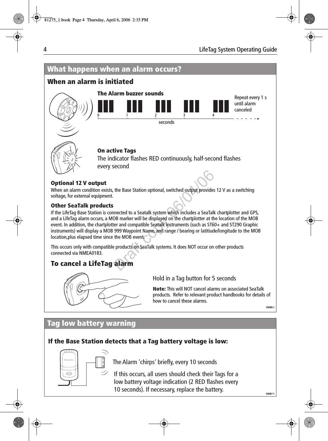 4  LifeTag System Operating Guide                          What happens when an alarm occurs?When an alarm is initiatedTo cancel a LifeTag alarm01234secondsRepeat every 1 s until alarm canceledThe Alarm buzzer soundsThe indicator flashes RED continuously, half-second flashes every secondOn active TagsOptional 12 V outputOther SeaTalk productsNote: This will NOT cancel alarms on associated SeaTalk products.  Refer to relevant product handbooks for details of how to cancel these alarms.Hold in a Tag button for 5 secondsD8986-1If the LifeTag Base Station is connected to a Seatalk system which includes a SeaTalk chartplotter and GPS, and a LifeTag alarm occurs, a MOB marker will be displayed on the chartplotter at the location of the MOB event. In addition, the chartplotter and compatible Seatalk instruments (such as ST60+ and ST290 Graphic instruments) will display a MOB 999 Waypoint Name, and range / bearing or latitiude/longitude to the MOB location,plus elapsed time since the MOB event.This occurs only with compatible products on SeaTalk systems. It does NOT occur on other products connected via NMEA0183.When an alarm condition exists, the Base Station optional, switched output provides 12 V as a switching voltage, for external equipment.The Alarm 'chirps' briefly, every 10 secondsIf the Base Station detects that a Tag battery voltage is low:Tag low battery warningIf this occurs, all users should check their Tags for a low battery voltage indication (2 RED flashes every 10 seconds). If necessary, replace the battery. D8987-181275_1.book  Page 4  Thursday, April 6, 2006  2:35 PMDraft copy 06/04/06