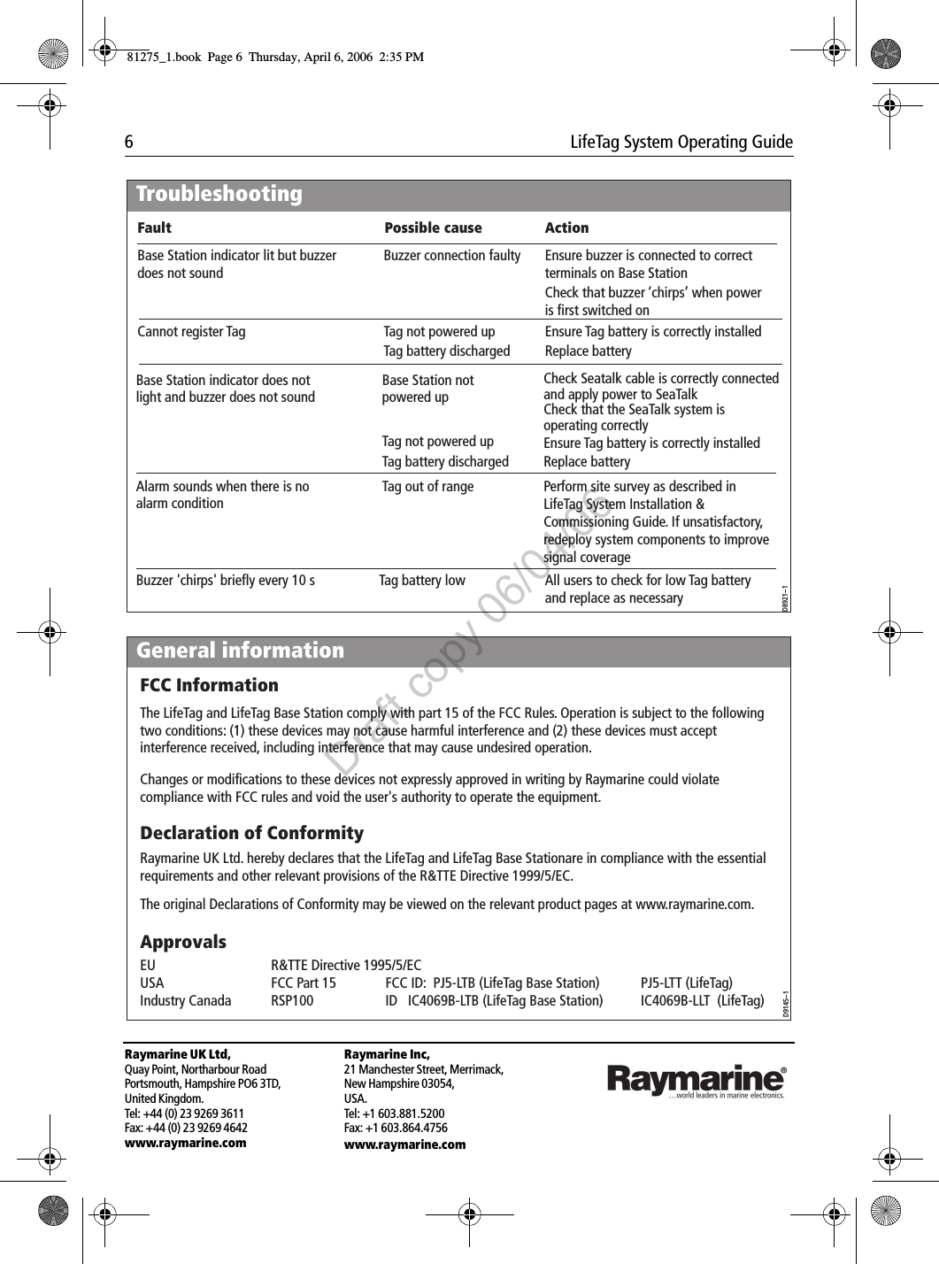 6  LifeTag System Operating GuideRaymarine UK Ltd,Quay Point, Northarbour RoadPortsmouth, Hampshire PO6 3TD,United Kingdom.Tel: +44 (0) 23 9269 3611Fax: +44 (0) 23 9269 4642www.raymarine.comRaymarine Inc,21 Manchester Street, Merrimack,New Hampshire 03054,USA.Tel: +1 603.881.5200Fax: +1 603.864.4756www.raymarine.com                                       TroubleshootingD8921--1Base Station indicator lit but buzzer does not soundCannot register Tag  Buzzer connection faulty  Ensure buzzer is connected to correct terminals on Base Station Base Station indicator does not light and buzzer does not soundBase Station not powered up Check Seatalk cable is correctly connected and apply power to SeaTalkCheck that the SeaTalk system is operating correctlyAlarm sounds when there is no alarm condition Tag out of range Perform site survey as described in LifeTag System Installation &amp; Commissioning Guide. If unsatisfactory, redeploy system components to improve signal coverageCheck that buzzer &lsquo;chirps&rsquo; when power is first switched onTag not powered upTag battery discharged    Replace batteryEnsure Tag battery is correctly installedAll users to check for low Tag battery and replace as necessaryTag not powered upTag battery discharged    Replace batteryEnsure Tag battery is correctly installedFault Possible cause ActionBuzzer 'chirps' briefly every 10 s  Tag battery lowGeneral informationD9145--1ApprovalsFCC InformationThe LifeTag and LifeTag Base Station comply with part 15 of the FCC Rules. Operation is subject to the following two conditions: (1) these devices may not cause harmful interference and (2) these devices must accept interference received, including interference that may cause undesired operation.Changes or modifications to these devices not expressly approved in writing by Raymarine could violate compliance with FCC rules and void the user's authority to operate the equipment.Declaration of ConformityRaymarine UK Ltd. hereby declares that the LifeTag and LifeTag Base Stationare in compliance with the essential requirements and other relevant provisions of the R&amp;TTE Directive 1999/5/EC.The original Declarations of Conformity may be viewed on the relevant product pages at www.raymarine.com.EU  R&amp;TTE Directive 1995/5/EC    USA  FCC Part 15  FCC ID:  PJ5-LTB (LifeTag Base Station)  PJ5-LTT (LifeTag)Industry Canada  RSP100  ID   IC4069B-LTB (LifeTag Base Station)  IC4069B-LLT  (LifeTag)81275_1.book  Page 6  Thursday, April 6, 2006  2:35 PMDraft copy 06/04/06