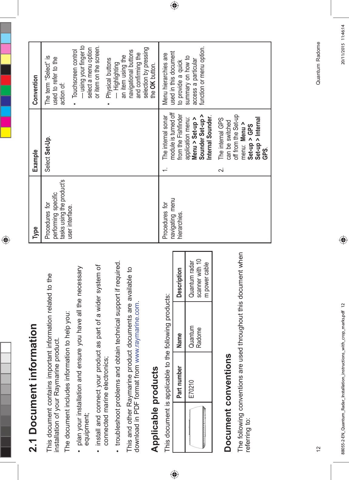  'RFXPHQW LQIRUPDWLRQ7KLV GRFXPHQW FRQWDLQV LPSRUWDQW LQIRUPDWLRQ UHODWHG WR WKHLQVWDOODWLRQ RI \RXU 5D\PDULQH SURGXFW7KH GRFXPHQW LQFOXGHV LQIRUPDWLRQ WR KHOS \RX SODQ \RXU LQVWDOODWLRQ DQG HQVXUH \RX KDYH DOO WKH QHFHVVDU\HTXLSPHQW LQVWDOO DQG FRQQHFW \RXU SURGXFW DV SDUW RI D ZLGHU V\VWHP RIFRQQHFWHG PDULQH HOHFWURQLFV WURXEOHVKRRW SUREOHPV DQG REWDLQ WHFKQLFDO VXSSRUW LI UHTXLUHG7KLV DQG RWKHU 5D\PDULQH SURGXFW GRFXPHQWV DUH DYDLODEOH WRGRZQORDG LQ 3') IRUPDW IURP ZZZUD\PDULQHFRP$SSOLFDEOH SURGXFWV7KLV GRFXPHQW LV DSSOLFDEOH WR WKH IROORZLQJ SURGXFWV3DUW QXPEHU 1DPH 'HVFULSWLRQ( 4XDQWXP5DGRPH4XDQWXP UDGDUVFDQQHU ZLWK P SRZHU FDEOH'RFXPHQW FRQYHQWLRQV7KH IROORZLQJ FRQYHQWLRQV DUH XVHG WKURXJKRXW WKLV GRFXPHQW ZKHQUHIHUULQJ WR7\SH ([DPSOH &RQYHQWLRQ3URFHGXUHV IRUSHUIRUPLQJ VSHFL¿FWDVNV XVLQJ WKH SURGXFW¶VXVHU LQWHUIDFH6HOHFW 6HW8S 7KH WHUP ³6HOHFW´ LVXVHG WR UHIHU WR WKHDFWLRQ RI 7RXFKVFUHHQ FRQWURO² XVLQJ \RXU ¿QJHU WRVHOHFW D PHQX RSWLRQRU LWHP RQ WKH VFUHHQ 3K\VLFDO EXWWRQV² +LJKOLJKWLQJDQ LWHP XVLQJ WKHQDYLJDWLRQDO EXWWRQVDQG FRQ¿UPLQJ WKHVHOHFWLRQ E\ SUHVVLQJWKH 2. EXWWRQ3URFHGXUHV IRUQDYLJDWLQJ PHQXKLHUDUFKLHV 7KH LQWHUQDO VRQDUPRGXOH LV WXUQHG RIIIURP WKH )LVK¿QGHUDSSOLFDWLRQ PHQX0HQX ! 6HWXS !6RXQGHU 6HWXS !,QWHUQDO 6RXQGHU 7KH LQWHUQDO *36FDQ EH VZLWFKHGRII IURP WKH 6HWXSPHQX 0HQX !6HWXS ! *366HWXS ! ,QWHUQDO*360HQX KLHUDUFKLHV DUHXVHG LQ WKLV GRFXPHQWWR SURYLGH D TXLFNVXPPDU\ RQ KRZ WRDFFHVV D SDUWLFXODUIXQFWLRQ RU PHQX RSWLRQ 4XDQWXP 5DGRPH88055-2-EN_Quantum_Radar_Installation_instructions_with_crop_marks.pdf 12 20/11/2015 11:46:14