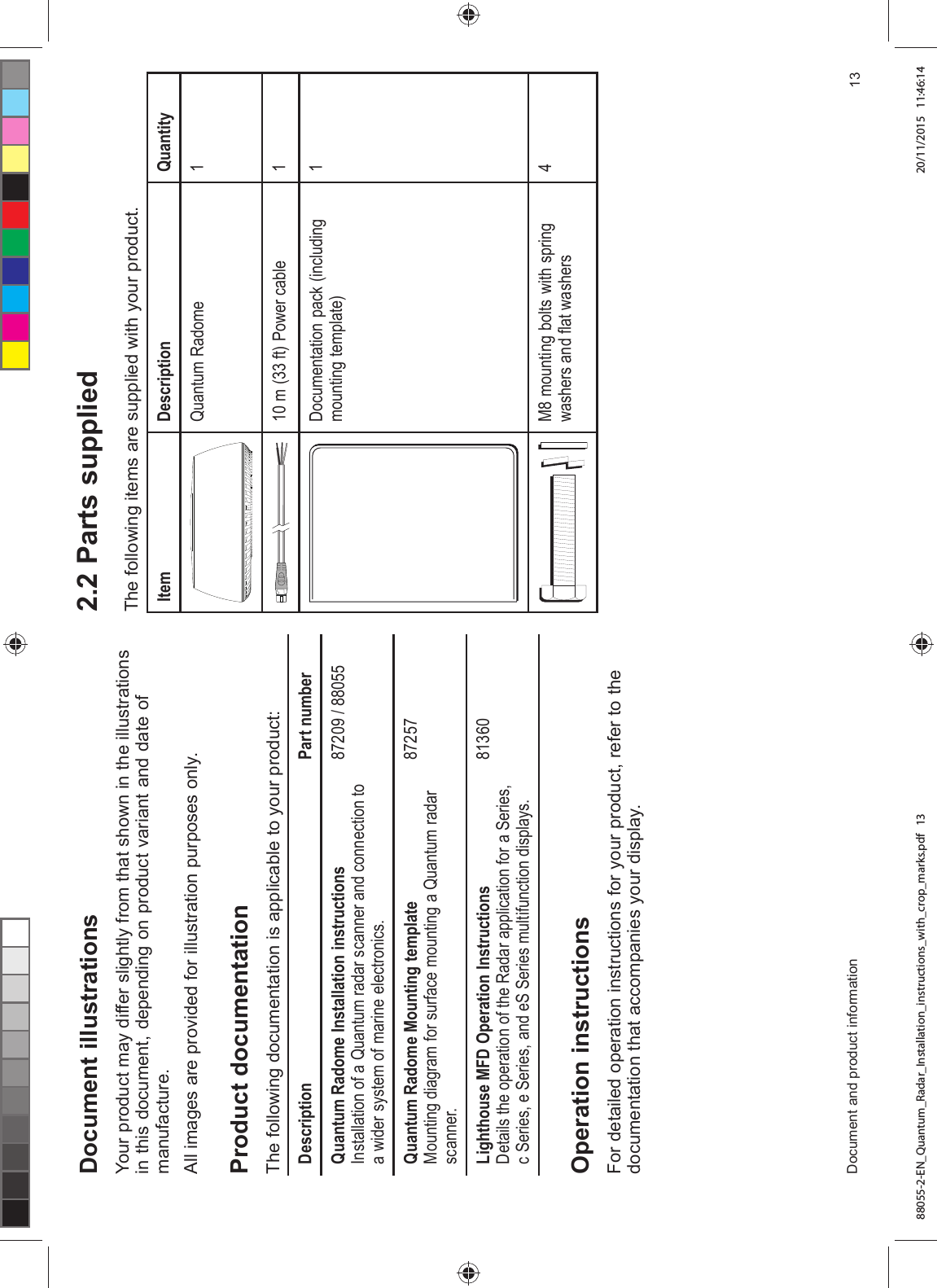 'RFXPHQW LOOXVWUDWLRQV<RXU SURGXFW PD\ GLIIHU VOLJKWO\ IURP WKDW VKRZQ LQ WKH LOOXVWUDWLRQVLQ WKLV GRFXPHQW GHSHQGLQJ RQ SURGXFW YDULDQW DQG GDWH RIPDQXIDFWXUH$OO LPDJHV DUH SURYLGHG IRU LOOXVWUDWLRQ SXUSRVHV RQO\3URGXFW GRFXPHQWDWLRQ7KH IROORZLQJ GRFXPHQWDWLRQ LV DSSOLFDEOH WR \RXU SURGXFW'HVFULSWLRQ 3DUW QXPEHU4XDQWXP 5DGRPH ,QVWDOODWLRQ LQVWUXFWLRQV,QVWDOODWLRQ RI D 4XDQWXP UDGDU VFDQQHU DQG FRQQHFWLRQ WRD ZLGHU V\VWHP RI PDULQH HOHFWURQLFV 4XDQWXP 5DGRPH 0RXQWLQJ WHPSODWH0RXQWLQJ GLDJUDP IRU VXUIDFH PRXQWLQJ D 4XDQWXP UDGDUVFDQQHU/LJKWKRXVH 0)' 2SHUDWLRQ ,QVWUXFWLRQV'HWDLOV WKH RSHUDWLRQ RI WKH 5DGDU DSSOLFDWLRQ IRU D 6HULHVF 6HULHV H 6HULHV DQG H6 6HULHV PXOWLIXQFWLRQ GLVSOD\V2SHUDWLRQ LQVWUXFWLRQV)RU GHWDLOHG RSHUDWLRQ LQVWUXFWLRQV IRU \RXU SURGXFW UHIHU WR WKHGRFXPHQWDWLRQ WKDW DFFRPSDQLHV \RXU GLVSOD\ 3DUWV VXSSOLHG7KH IROORZLQJ LWHPV DUH VXSSOLHG ZLWK \RXU SURGXFW,WHP 'HVFULSWLRQ 4XDQWLW\4XDQWXP 5DGRPH P IW 3RZHU FDEOH 'RFXPHQWDWLRQ SDFN LQFOXGLQJPRXQWLQJ WHPSODWH0 PRXQWLQJ EROWV ZLWK VSULQJZDVKHUV DQG ÀDW ZDVKHUV'RFXPHQW DQG SURGXFW LQIRUPDWLRQ 88055-2-EN_Quantum_Radar_Installation_instructions_with_crop_marks.pdf 13 20/11/2015 11:46:14