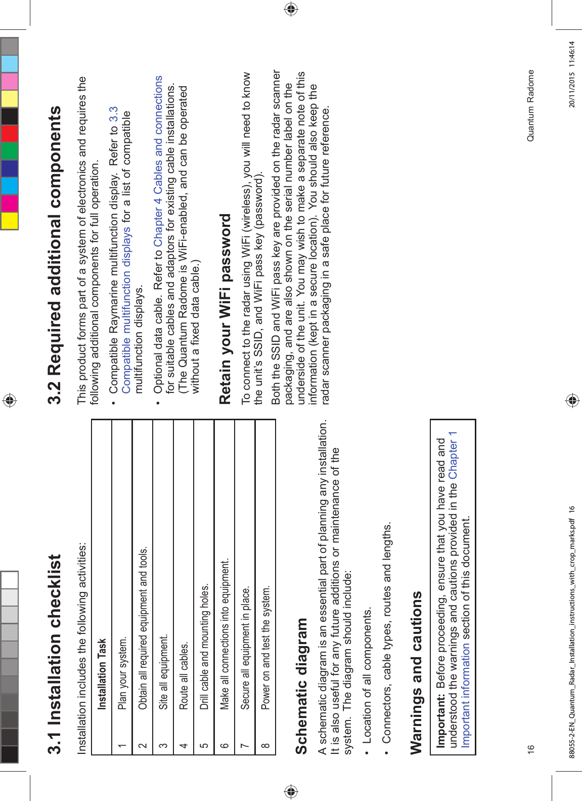  ,QVWDOODWLRQ FKHFNOLVW,QVWDOODWLRQ LQFOXGHV WKH IROORZLQJ DFWLYLWLHV,QVWDOODWLRQ 7DVN 3ODQ \RXU V\VWHP2EWDLQ DOO UHTXLUHG HTXLSPHQW DQG WRROV6LWH DOO HTXLSPHQW 5RXWH DOO FDEOHV'ULOO FDEOH DQG PRXQWLQJ KROHV 0DNH DOO FRQQHFWLRQV LQWR HTXLSPHQW6HFXUH DOO HTXLSPHQW LQ SODFH 3RZHU RQ DQG WHVW WKH V\VWHP6FKHPDWLF GLDJUDP$ VFKHPDWLF GLDJUDP LV DQ HVVHQWLDO SDUW RI SODQQLQJ DQ\ LQVWDOODWLRQ,W LV DOVR XVHIXO IRU DQ\ IXWXUH DGGLWLRQV RU PDLQWHQDQFH RI WKHV\VWHP 7KH GLDJUDP VKRXOG LQFOXGH /RFDWLRQ RI DOO FRPSRQHQWV &RQQHFWRUV FDEOH W\SHV URXWHV DQG OHQJWKV:DUQLQJV DQG FDXWLRQV,PSRUWDQW %HIRUH SURFHHGLQJ HQVXUH WKDW \RX KDYH UHDG DQGXQGHUVWRRG WKH ZDUQLQJV DQG FDXWLRQV SURYLGHG LQ WKH &KDSWHU ,PSRUWDQW LQIRUPDWLRQ VHFWLRQ RI WKLV GRFXPHQW 5HTXLUHG DGGLWLRQDO FRPSRQHQWV7KLV SURGXFW IRUPV SDUW RI D V\VWHP RI HOHFWURQLFV DQG UHTXLUHV WKHIROORZLQJ DGGLWLRQDO FRPSRQHQWV IRU IXOO RSHUDWLRQ &RPSDWLEOH 5D\PDULQH PXOWLIXQFWLRQ GLVSOD\ 5HIHU WR &RPSDWLEOH PXOWLIXQFWLRQ GLVSOD\V IRU D OLVW RI FRPSDWLEOHPXOWLIXQFWLRQ GLVSOD\V 2SWLRQDO GDWD FDEOH 5HIHU WR &KDSWHU &DEOHV DQG FRQQHFWLRQVIRU VXLWDEOH FDEOHV DQG DGDSWRUV IRU H[LVWLQJ FDEOH LQVWDOODWLRQV7KH 4XDQWXP 5DGRPH LV :L)LHQDEOHG DQG FDQ EH RSHUDWHGZLWKRXW D ¿[HG GDWD FDEOH5HWDLQ \RXU :L)L SDVVZRUG7R FRQQHFW WR WKH UDGDU XVLQJ :L)L ZLUHOHVV \RX ZLOO QHHG WR NQRZWKH XQLW¶V 66,' DQG :L)L SDVV NH\ SDVVZRUG%RWK WKH 66,' DQG :L)L SDVV NH\ DUH SURYLGHG RQ WKH UDGDU VFDQQHUSDFNDJLQJ DQG DUH DOVR VKRZQ RQ WKH VHULDO QXPEHU ODEHO RQ WKHXQGHUVLGH RI WKH XQLW <RX PD\ ZLVK WR PDNH D VHSDUDWH QRWH RI WKLVLQIRUPDWLRQ NHSW LQ D VHFXUH ORFDWLRQ <RX VKRXOG DOVR NHHS WKHUDGDU VFDQQHU SDFNDJLQJ LQ D VDIH SODFH IRU IXWXUH UHIHUHQFH 4XDQWXP 5DGRPH88055-2-EN_Quantum_Radar_Installation_instructions_with_crop_marks.pdf 16 20/11/2015 11:46:14