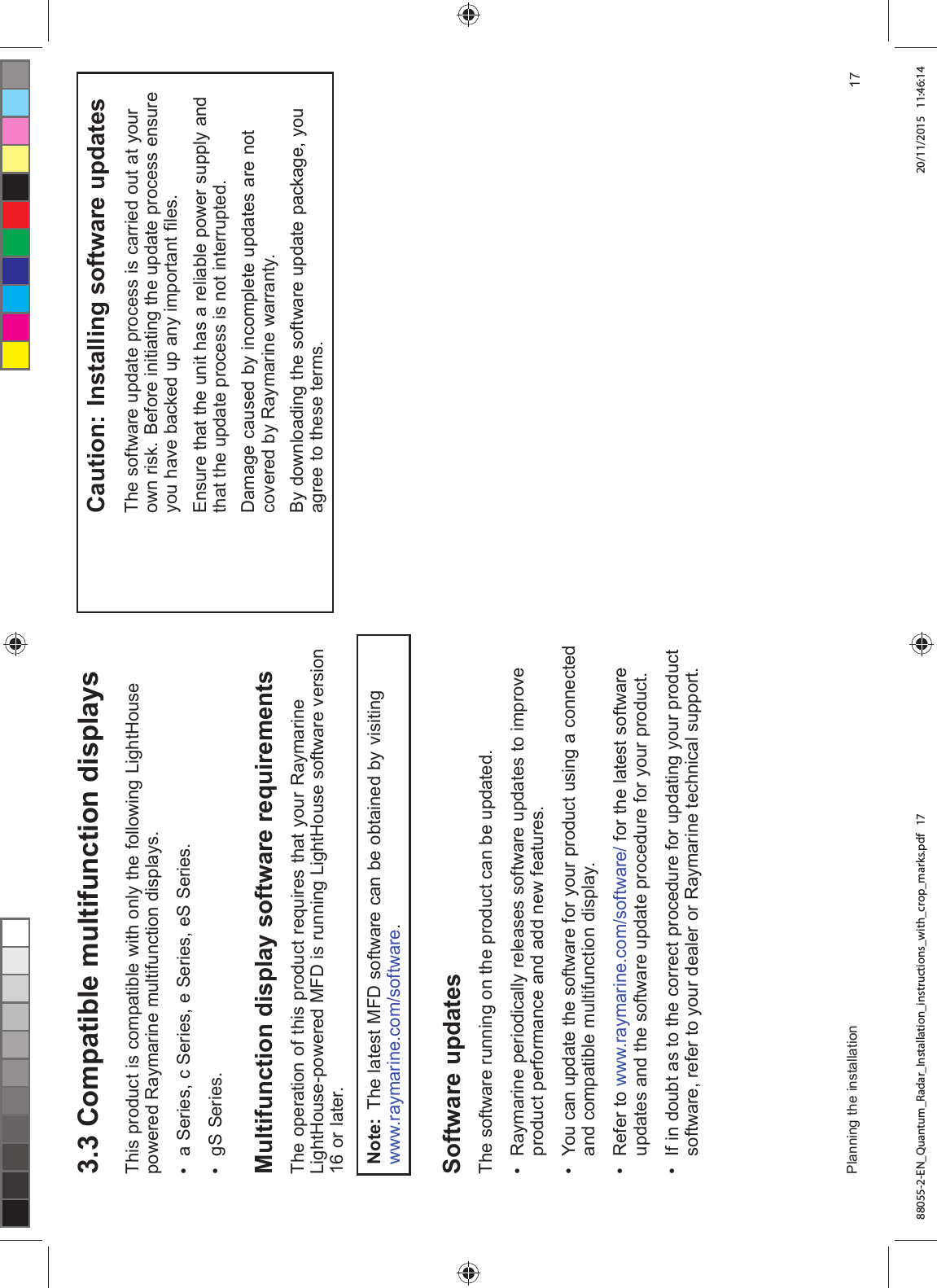  &RPSDWLEOH PXOWLIXQFWLRQ GLVSOD\V7KLV SURGXFW LV FRPSDWLEOH ZLWK RQO\ WKH IROORZLQJ /LJKW+RXVHSRZHUHG 5D\PDULQH PXOWLIXQFWLRQ GLVSOD\V D 6HULHV F 6HULHV H 6HULHV H6 6HULHV J6 6HULHV0XOWLIXQFWLRQ GLVSOD\ VRIWZDUH UHTXLUHPHQWV7KH RSHUDWLRQ RI WKLV SURGXFW UHTXLUHV WKDW \RXU 5D\PDULQH/LJKW+RXVHSRZHUHG 0)' LV UXQQLQJ /LJKW+RXVH VRIWZDUH YHUVLRQ RU ODWHU1RWH 7KH ODWHVW 0)' VRIWZDUH FDQ EH REWDLQHG E\ YLVLWLQJZZZUD\PDULQHFRPVRIWZDUH6RIWZDUH XSGDWHV7KH VRIWZDUH UXQQLQJ RQ WKH SURGXFW FDQ EH XSGDWHG 5D\PDULQH SHULRGLFDOO\ UHOHDVHV VRIWZDUH XSGDWHV WR LPSURYHSURGXFW SHUIRUPDQFH DQG DGG QHZ IHDWXUHV <RX FDQ XSGDWH WKH VRIWZDUH IRU \RXU SURGXFW XVLQJ D FRQQHFWHGDQG FRPSDWLEOH PXOWLIXQFWLRQ GLVSOD\ 5HIHU WR ZZZUD\PDULQHFRPVRIWZDUH IRU WKH ODWHVW VRIWZDUHXSGDWHV DQG WKH VRIWZDUH XSGDWH SURFHGXUH IRU \RXU SURGXFW ,I LQ GRXEW DV WR WKH FRUUHFW SURFHGXUH IRU XSGDWLQJ \RXU SURGXFWVRIWZDUH UHIHU WR \RXU GHDOHU RU 5D\PDULQH WHFKQLFDO VXSSRUW&DXWLRQ ,QVWDOOLQJ VRIWZDUH XSGDWHV7KH VRIWZDUH XSGDWH SURFHVV LV FDUULHG RXW DW \RXURZQ ULVN %HIRUH LQLWLDWLQJ WKH XSGDWH SURFHVV HQVXUH\RX KDYH EDFNHG XS DQ\ LPSRUWDQW ¿OHV(QVXUH WKDW WKH XQLW KDV D UHOLDEOH SRZHU VXSSO\ DQGWKDW WKH XSGDWH SURFHVV LV QRW LQWHUUXSWHG'DPDJH FDXVHG E\ LQFRPSOHWH XSGDWHV DUH QRWFRYHUHG E\ 5D\PDULQH ZDUUDQW\%\ GRZQORDGLQJ WKH VRIWZDUH XSGDWH SDFNDJH \RXDJUHH WR WKHVH WHUPV3ODQQLQJ WKH LQVWDOODWLRQ 88055-2-EN_Quantum_Radar_Installation_instructions_with_crop_marks.pdf 17 20/11/2015 11:46:14