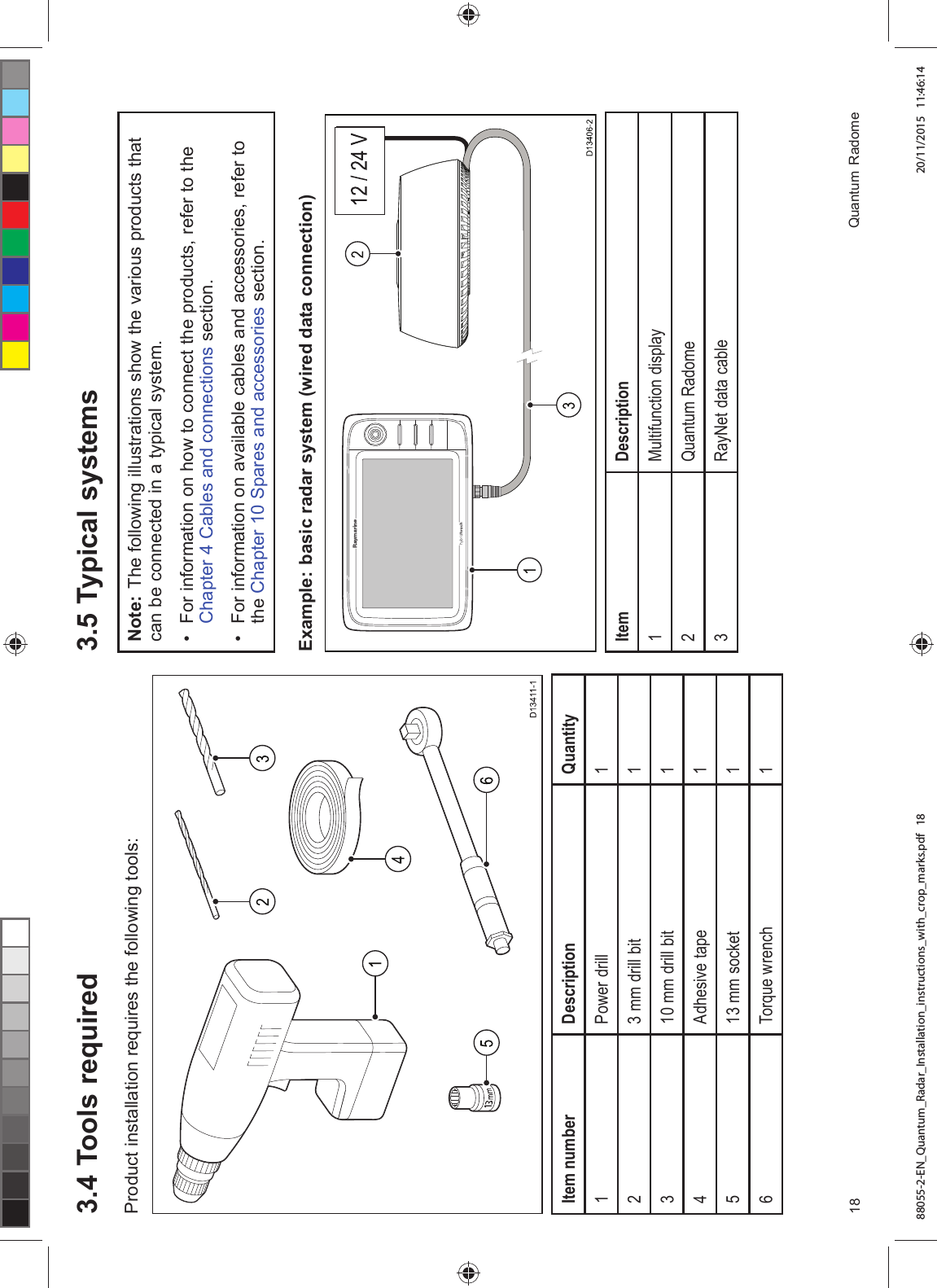  7RROV UHTXLUHG3URGXFW LQVWDOODWLRQ UHTXLUHV WKH IROORZLQJ WRROV,WHP QXPEHU 'HVFULSWLRQ 4XDQWLW\ 3RZHU GULOO PP GULOO ELW PP GULOO ELW $GKHVLYH WDSH PP VRFNHW 7RUTXH ZUHQFK 7\SLFDO V\VWHPV1RWH 7KH IROORZLQJ LOOXVWUDWLRQV VKRZ WKH YDULRXV SURGXFWV WKDWFDQ EH FRQQHFWHG LQ D W\SLFDO V\VWHP )RU LQIRUPDWLRQ RQ KRZ WR FRQQHFW WKH SURGXFWV UHIHU WR WKH&KDSWHU &DEOHV DQG FRQQHFWLRQV VHFWLRQ )RU LQIRUPDWLRQ RQ DYDLODEOH FDEOHV DQG DFFHVVRULHV UHIHU WRWKH &KDSWHU 6SDUHV DQG DFFHVVRULHV VHFWLRQ([DPSOH EDVLF UDGDU V\VWHP ZLUHG GDWD FRQQHFWLRQ,WHP 'HVFULSWLRQ0XOWLIXQFWLRQ GLVSOD\4XDQWXP 5DGRPH 5D\1HW GDWD FDEOH 4XDQWXP 5DGRPH88055-2-EN_Quantum_Radar_Installation_instructions_with_crop_marks.pdf 18 20/11/2015 11:46:14