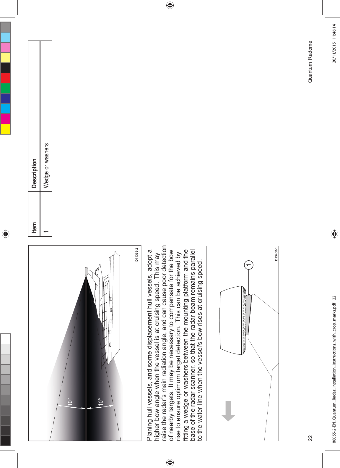 3ODQLQJ KXOO YHVVHOV DQG VRPH GLVSODFHPHQW KXOO YHVVHOV DGRSW DKLJKHU ERZ DQJOH ZKHQ WKH YHVVHO LV DW FUXLVLQJ VSHHG 7KLV PD\UDLVH WKH UDGDU¶V PDLQ UDGLDWLRQ DQJOH DQG FDQ FDXVH SRRU GHWHFWLRQRI QHDUE\ WDUJHWV ,W PD\ EH QHFHVVDU\ WR FRPSHQVDWH IRU WKH ERZULVH WR HQVXUH RSWLPXP WDUJHW GHWHFWLRQ 7KLV FDQ EH DFKLHYHG E\¿WWLQJ D ZHGJH RU ZDVKHUV EHWZHHQ WKH PRXQWLQJ SODWIRUP DQG WKHEDVH RI WKH UDGDU VFDQQHU VR WKDW WKH UDGDU EHDP UHPDLQV SDUDOOHOWR WKH ZDWHU OLQH ZKHQ WKH YHVVHOV ERZ ULVHV DW FUXLVLQJ VSHHG,WHP 'HVFULSWLRQ :HGJH RU ZDVKHUV 4XDQWXP 5DGRPH88055-2-EN_Quantum_Radar_Installation_instructions_with_crop_marks.pdf 22 20/11/2015 11:46:14
