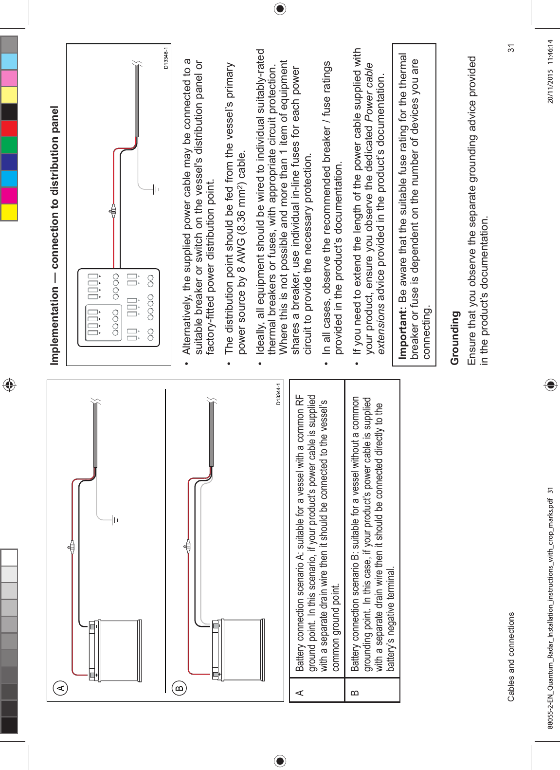 $%DWWHU\ FRQQHFWLRQ VFHQDULR $ VXLWDEOH IRU D YHVVHO ZLWK D FRPPRQ 5)JURXQG SRLQW ,Q WKLV VFHQDULR LI \RXU SURGXFW¶V SRZHU FDEOH LV VXSSOLHGZLWK D VHSDUDWH GUDLQ ZLUH WKHQ LW VKRXOG EH FRQQHFWHG WR WKH YHVVHO¶VFRPPRQ JURXQG SRLQW%%DWWHU\ FRQQHFWLRQ VFHQDULR % VXLWDEOH IRU D YHVVHO ZLWKRXW D FRPPRQJURXQGLQJ SRLQW ,Q WKLV FDVH LI \RXU SURGXFW¶V SRZHU FDEOH LV VXSSOLHGZLWK D VHSDUDWH GUDLQ ZLUH WKHQ LW VKRXOG EH FRQQHFWHG GLUHFWO\ WR WKHEDWWHU\¶V QHJDWLYH WHUPLQDO,PSOHPHQWDWLRQ ² FRQQHFWLRQ WR GLVWULEXWLRQ SDQHO $OWHUQDWLYHO\ WKH VXSSOLHG SRZHU FDEOH PD\ EH FRQQHFWHG WR DVXLWDEOH EUHDNHU RU VZLWFK RQ WKH YHVVHOV GLVWULEXWLRQ SDQHO RUIDFWRU\¿WWHG SRZHU GLVWULEXWLRQ SRLQW 7KH GLVWULEXWLRQ SRLQW VKRXOG EH IHG IURP WKH YHVVHO¶V SULPDU\SRZHU VRXUFH E\ $:* PP FDEOH ,GHDOO\ DOO HTXLSPHQW VKRXOG EH ZLUHG WR LQGLYLGXDO VXLWDEO\UDWHGWKHUPDO EUHDNHUV RU IXVHV ZLWK DSSURSULDWH FLUFXLW SURWHFWLRQ:KHUH WKLV LV QRW SRVVLEOH DQG PRUH WKDQ LWHP RI HTXLSPHQWVKDUHV D EUHDNHU XVH LQGLYLGXDO LQOLQH IXVHV IRU HDFK SRZHUFLUFXLW WR SURYLGH WKH QHFHVVDU\ SURWHFWLRQ ,Q DOO FDVHV REVHUYH WKH UHFRPPHQGHG EUHDNHU IXVH UDWLQJVSURYLGHG LQ WKH SURGXFW¶V GRFXPHQWDWLRQ ,I \RX QHHG WR H[WHQG WKH OHQJWK RI WKH SRZHU FDEOH VXSSOLHG ZLWK\RXU SURGXFW HQVXUH \RX REVHUYH WKH GHGLFDWHG 3RZHU FDEOHH[WHQVLRQV DGYLFH SURYLGHG LQ WKH SURGXFW¶V GRFXPHQWDWLRQ,PSRUWDQW %H DZDUH WKDW WKH VXLWDEOH IXVH UDWLQJ IRU WKH WKHUPDOEUHDNHU RU IXVH LV GHSHQGHQW RQ WKH QXPEHU RI GHYLFHV \RX DUHFRQQHFWLQJ*URXQGLQJ(QVXUH WKDW \RX REVHUYH WKH VHSDUDWH JURXQGLQJ DGYLFH SURYLGHGLQ WKH SURGXFW¶V GRFXPHQWDWLRQ&DEOHV DQG FRQQHFWLRQV 88055-2-EN_Quantum_Radar_Installation_instructions_with_crop_marks.pdf 31 20/11/2015 11:46:14