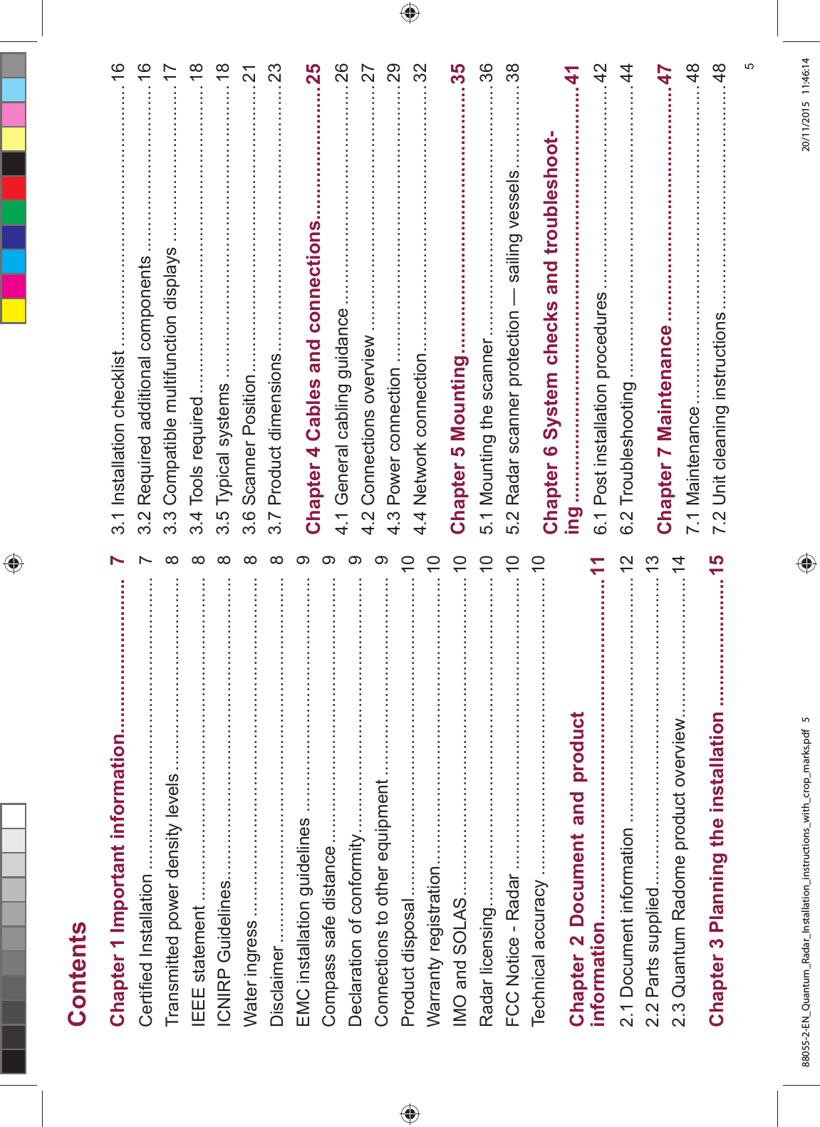 &RQWHQWV&KDSWHU ,PSRUWDQW LQIRUPDWLRQ &HUWL¿HG ,QVWDOODWLRQ 7UDQVPLWWHG SRZHU GHQVLW\ OHYHOV ,((( VWDWHPHQW ,&1,53 *XLGHOLQHV :DWHU LQJUHVV 'LVFODLPHU (0& LQVWDOODWLRQ JXLGHOLQHV &RPSDVV VDIH GLVWDQFH 'HFODUDWLRQ RI FRQIRUPLW\ &RQQHFWLRQV WR RWKHU HTXLSPHQW 3URGXFW GLVSRVDO :DUUDQW\ UHJLVWUDWLRQ ,02 DQG 62/$6 5DGDU OLFHQVLQJ )&& 1RWLFH 5DGDU 7HFKQLFDO DFFXUDF\ &KDSWHU 'RFXPHQW DQG SURGXFWLQIRUPDWLRQ 'RFXPHQW LQIRUPDWLRQ 3DUWV VXSSOLHG 4XDQWXP 5DGRPH SURGXFW RYHUYLHZ &KDSWHU 3ODQQLQJ WKH LQVWDOODWLRQ ,QVWDOODWLRQ FKHFNOLVW 5HTXLUHG DGGLWLRQDO FRPSRQHQWV &RPSDWLEOH PXOWLIXQFWLRQ GLVSOD\V 7RROV UHTXLUHG 7\SLFDO V\VWHPV 6FDQQHU 3RVLWLRQ 3URGXFW GLPHQVLRQV &KDSWHU &DEOHV DQG FRQQHFWLRQV *HQHUDO FDEOLQJ JXLGDQFH &RQQHFWLRQV RYHUYLHZ 3RZHU FRQQHFWLRQ 1HWZRUN FRQQHFWLRQ &KDSWHU 0RXQWLQJ 0RXQWLQJ WKH VFDQQHU 5DGDU VFDQQHU SURWHFWLRQ ² VDLOLQJ YHVVHOV &KDSWHU 6\VWHP FKHFNV DQG WURXEOHVKRRWLQJ 3RVW LQVWDOODWLRQ SURFHGXUHV 7URXEOHVKRRWLQJ &KDSWHU 0DLQWHQDQFH 0DLQWHQDQFH 8QLW FOHDQLQJ LQVWUXFWLRQV 88055-2-EN_Quantum_Radar_Installation_instructions_with_crop_marks.pdf 5 20/11/2015 11:46:14