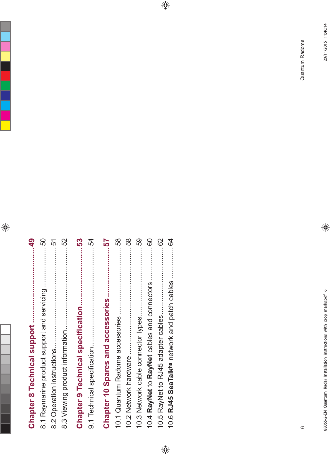 &KDSWHU 7HFKQLFDO VXSSRUW 5D\PDULQH SURGXFW VXSSRUW DQG VHUYLFLQJ 2SHUDWLRQ LQVWUXFWLRQV 9LHZLQJ SURGXFW LQIRUPDWLRQ &KDSWHU 7HFKQLFDO VSHFL¿FDWLRQ 7HFKQLFDO VSHFL¿FDWLRQ &KDSWHU 6SDUHV DQG DFFHVVRULHV 4XDQWXP 5DGRPH DFFHVVRULHV 1HWZRUN KDUGZDUH 1HWZRUN FDEOH FRQQHFWRU W\SHV 5D\1HW WR 5D\1HW FDEOHV DQG FRQQHFWRUV 5D\1HW WR 5- DGDSWHU FDEOHV 5- 6HD7DONKV QHWZRUN DQG SDWFK FDEOHV 4XDQWXP 5DGRPH88055-2-EN_Quantum_Radar_Installation_instructions_with_crop_marks.pdf 6 20/11/2015 11:46:14