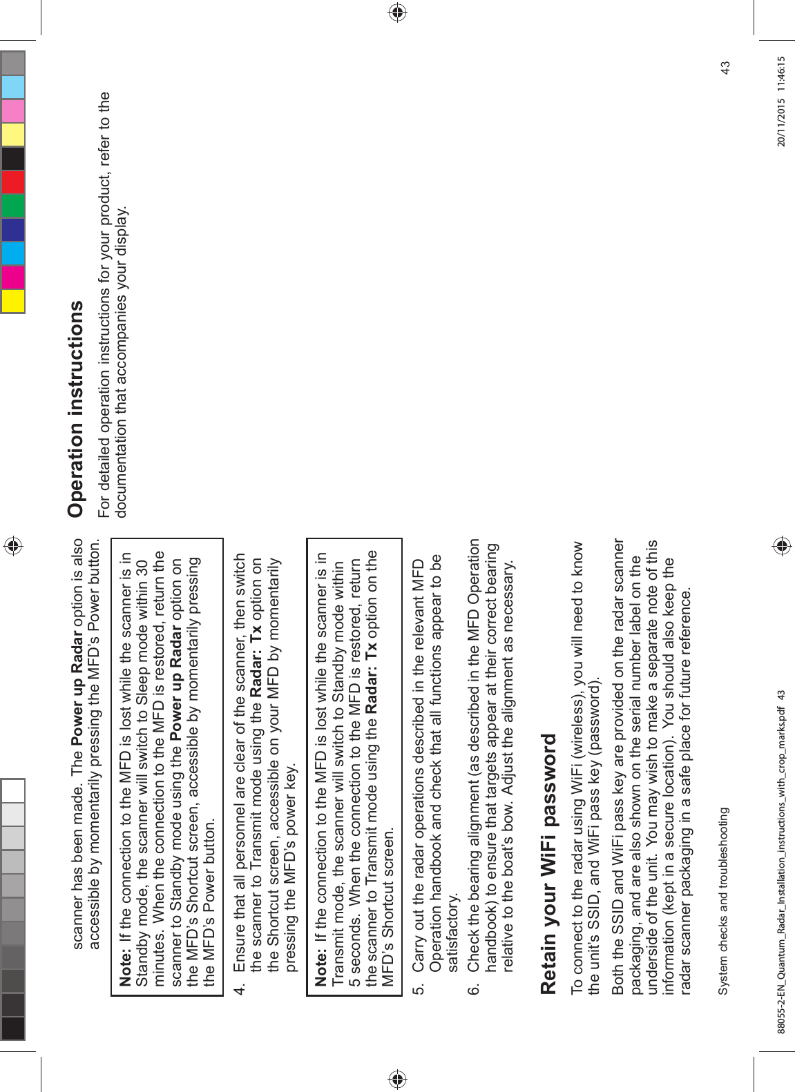 VFDQQHU KDV EHHQ PDGH 7KH 3RZHU XS 5DGDU RSWLRQ LV DOVRDFFHVVLEOH E\ PRPHQWDULO\ SUHVVLQJ WKH 0)'¶V 3RZHU EXWWRQ1RWH ,I WKH FRQQHFWLRQ WR WKH 0)' LV ORVW ZKLOH WKH VFDQQHU LV LQ6WDQGE\ PRGH WKH VFDQQHU ZLOO VZLWFK WR 6OHHS PRGH ZLWKLQ PLQXWHV :KHQ WKH FRQQHFWLRQ WR WKH 0)' LV UHVWRUHG UHWXUQ WKHVFDQQHU WR 6WDQGE\ PRGH XVLQJ WKH 3RZHU XS 5DGDU RSWLRQ RQWKH 0)'¶V 6KRUWFXW VFUHHQ DFFHVVLEOH E\ PRPHQWDULO\ SUHVVLQJWKH 0)'¶V 3RZHU EXWWRQ (QVXUH WKDW DOO SHUVRQQHO DUH FOHDU RI WKH VFDQQHU WKHQ VZLWFKWKH VFDQQHU WR 7UDQVPLW PRGH XVLQJ WKH 5DGDU 7[ RSWLRQ RQWKH 6KRUWFXW VFUHHQ DFFHVVLEOH RQ \RXU 0)' E\ PRPHQWDULO\SUHVVLQJ WKH 0)'¶V SRZHU NH\1RWH ,I WKH FRQQHFWLRQ WR WKH 0)' LV ORVW ZKLOH WKH VFDQQHU LV LQ7UDQVPLW PRGH WKH VFDQQHU ZLOO VZLWFK WR 6WDQGE\ PRGH ZLWKLQ VHFRQGV :KHQ WKH FRQQHFWLRQ WR WKH 0)' LV UHVWRUHG UHWXUQWKH VFDQQHU WR 7UDQVPLW PRGH XVLQJ WKH 5DGDU 7[ RSWLRQ RQ WKH0)'¶V 6KRUWFXW VFUHHQ &DUU\ RXW WKH UDGDU RSHUDWLRQV GHVFULEHG LQ WKH UHOHYDQW 0)'2SHUDWLRQ KDQGERRN DQG FKHFN WKDW DOO IXQFWLRQV DSSHDU WR EHVDWLVIDFWRU\ &KHFN WKH EHDULQJ DOLJQPHQW DV GHVFULEHG LQ WKH 0)' 2SHUDWLRQKDQGERRN WR HQVXUH WKDW WDUJHWV DSSHDU DW WKHLU FRUUHFW EHDULQJUHODWLYH WR WKH ERDW¶V ERZ $GMXVW WKH DOLJQPHQW DV QHFHVVDU\5HWDLQ \RXU :L)L SDVVZRUG7R FRQQHFW WR WKH UDGDU XVLQJ :L)L ZLUHOHVV \RX ZLOO QHHG WR NQRZWKH XQLW¶V 66,' DQG :L)L SDVV NH\ SDVVZRUG%RWK WKH 66,' DQG :L)L SDVV NH\ DUH SURYLGHG RQ WKH UDGDU VFDQQHUSDFNDJLQJ DQG DUH DOVR VKRZQ RQ WKH VHULDO QXPEHU ODEHO RQ WKHXQGHUVLGH RI WKH XQLW <RX PD\ ZLVK WR PDNH D VHSDUDWH QRWH RI WKLVLQIRUPDWLRQ NHSW LQ D VHFXUH ORFDWLRQ <RX VKRXOG DOVR NHHS WKHUDGDU VFDQQHU SDFNDJLQJ LQ D VDIH SODFH IRU IXWXUH UHIHUHQFH2SHUDWLRQ LQVWUXFWLRQV)RU GHWDLOHG RSHUDWLRQ LQVWUXFWLRQV IRU \RXU SURGXFW UHIHU WR WKHGRFXPHQWDWLRQ WKDW DFFRPSDQLHV \RXU GLVSOD\6\VWHP FKHFNV DQG WURXEOHVKRRWLQJ 88055-2-EN_Quantum_Radar_Installation_instructions_with_crop_marks.pdf 43 20/11/2015 11:46:15