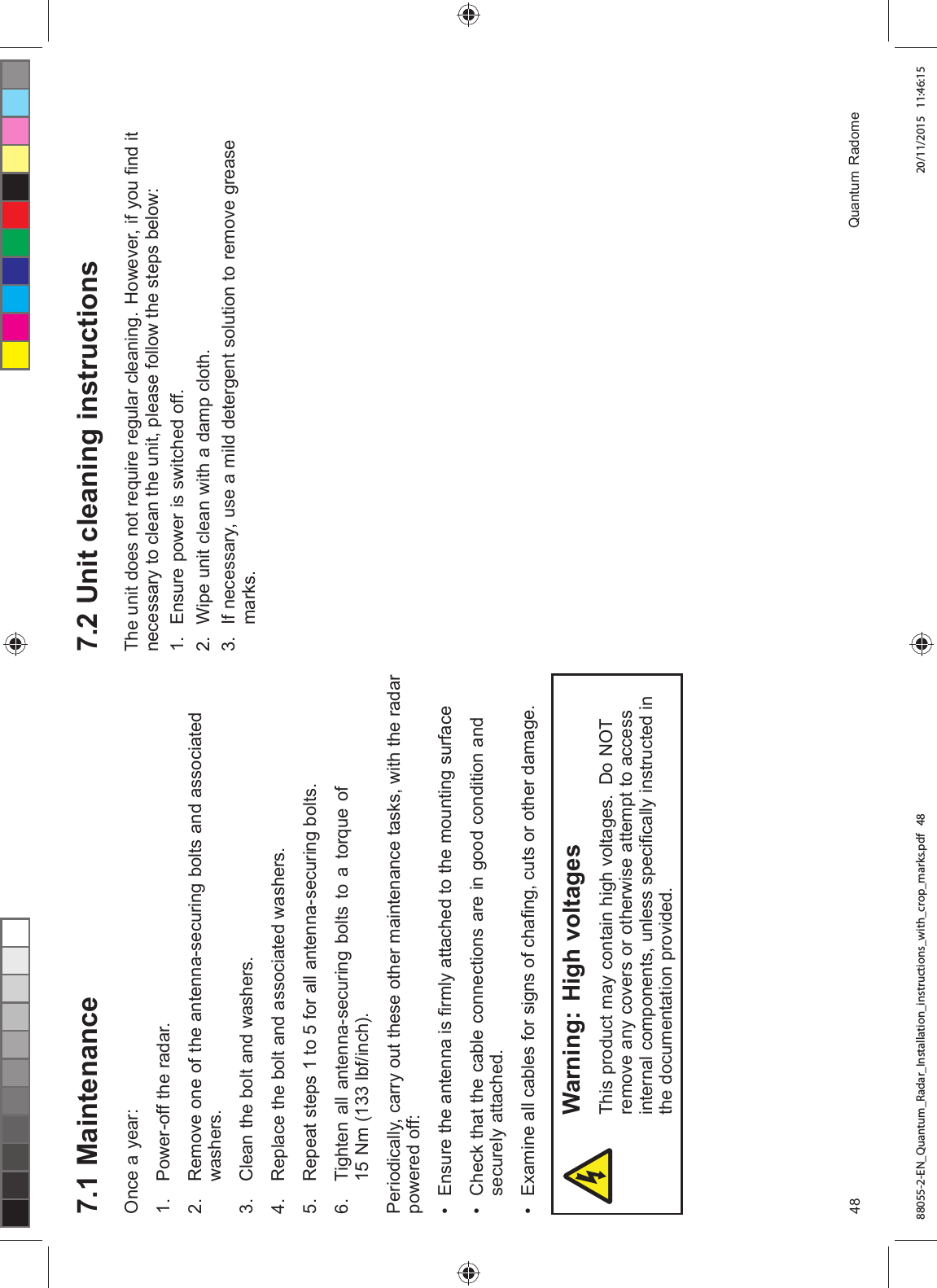  0DLQWHQDQFH2QFH D \HDU 3RZHURII WKH UDGDU 5HPRYH RQH RI WKH DQWHQQDVHFXULQJ EROWV DQG DVVRFLDWHGZDVKHUV &OHDQ WKH EROW DQG ZDVKHUV 5HSODFH WKH EROW DQG DVVRFLDWHG ZDVKHUV 5HSHDW VWHSV WR IRU DOO DQWHQQDVHFXULQJ EROWV 7LJKWHQ DOO DQWHQQDVHFXULQJ EROWV WR D WRUTXH RI 1P OEILQFK3HULRGLFDOO\ FDUU\ RXW WKHVH RWKHU PDLQWHQDQFH WDVNV ZLWK WKH UDGDUSRZHUHG RII (QVXUH WKH DQWHQQD LV ¿UPO\ DWWDFKHG WR WKH PRXQWLQJ VXUIDFH &KHFN WKDW WKH FDEOH FRQQHFWLRQV DUH LQ JRRG FRQGLWLRQ DQGVHFXUHO\ DWWDFKHG ([DPLQH DOO FDEOHV IRU VLJQV RI FKD¿QJ FXWV RU RWKHU GDPDJH:DUQLQJ +LJK YROWDJHV7KLV SURGXFW PD\ FRQWDLQ KLJK YROWDJHV 'R 127UHPRYH DQ\ FRYHUV RU RWKHUZLVH DWWHPSW WR DFFHVVLQWHUQDO FRPSRQHQWV XQOHVV VSHFL¿FDOO\ LQVWUXFWHG LQWKH GRFXPHQWDWLRQ SURYLGHG 8QLW FOHDQLQJ LQVWUXFWLRQV7KH XQLW GRHV QRW UHTXLUH UHJXODU FOHDQLQJ +RZHYHU LI \RX ¿QG LWQHFHVVDU\ WR FOHDQ WKH XQLW SOHDVH IROORZ WKH VWHSV EHORZ (QVXUH SRZHU LV VZLWFKHG RII :LSH XQLW FOHDQ ZLWK D GDPS FORWK ,I QHFHVVDU\ XVH D PLOG GHWHUJHQW VROXWLRQ WR UHPRYH JUHDVHPDUNV 4XDQWXP 5DGRPH88055-2-EN_Quantum_Radar_Installation_instructions_with_crop_marks.pdf 48 20/11/2015 11:46:15