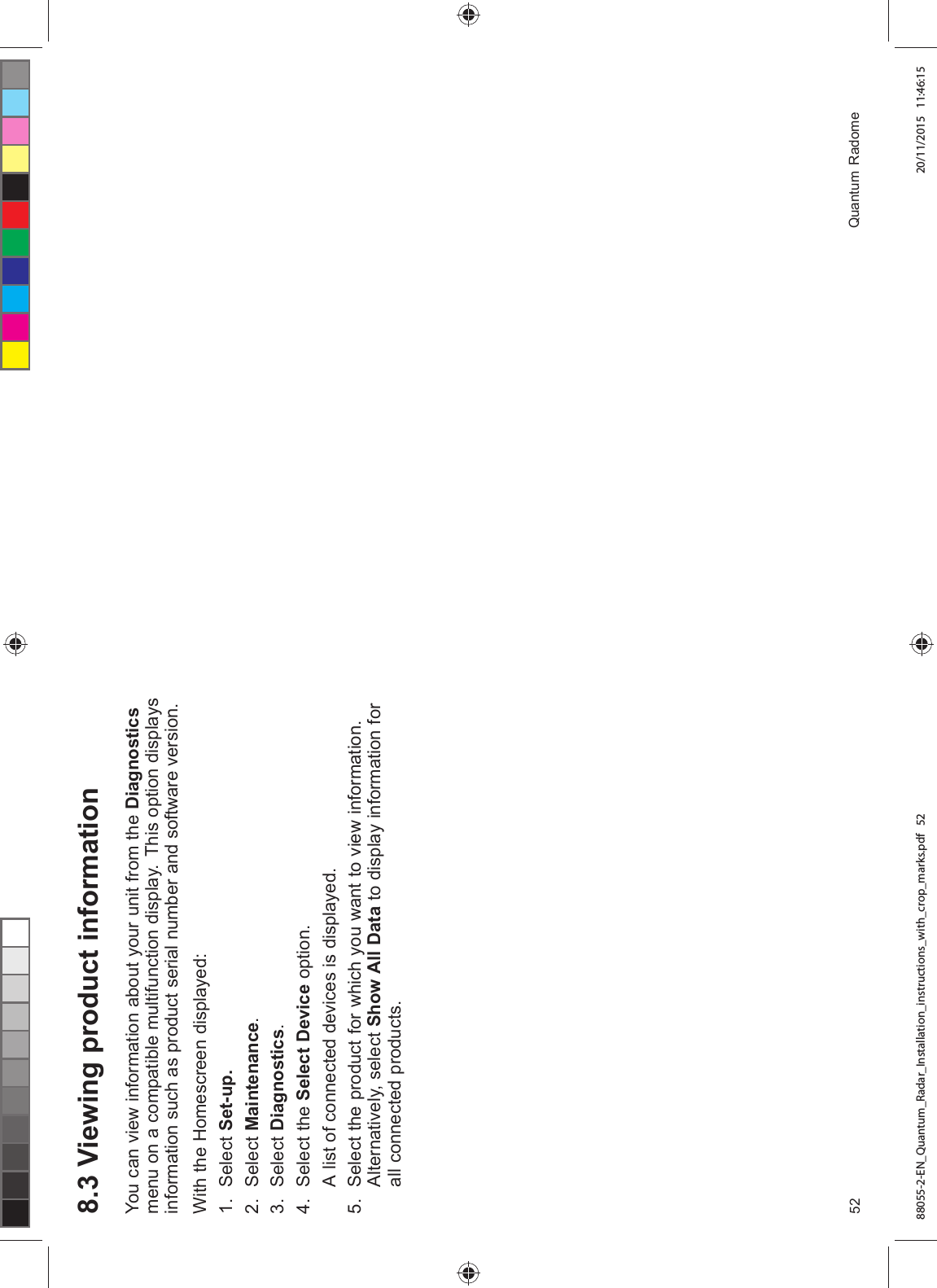  9LHZLQJ SURGXFW LQIRUPDWLRQ<RX FDQ YLHZ LQIRUPDWLRQ DERXW \RXU XQLW IURP WKH 'LDJQRVWLFVPHQX RQ D FRPSDWLEOH PXOWLIXQFWLRQ GLVSOD\ 7KLV RSWLRQ GLVSOD\VLQIRUPDWLRQ VXFK DV SURGXFW VHULDO QXPEHU DQG VRIWZDUH YHUVLRQ:LWK WKH +RPHVFUHHQ GLVSOD\HG 6HOHFW 6HWXS 6HOHFW 0DLQWHQDQFH 6HOHFW 'LDJQRVWLFV 6HOHFW WKH 6HOHFW 'HYLFH RSWLRQ$ OLVW RI FRQQHFWHG GHYLFHV LV GLVSOD\HG 6HOHFW WKH SURGXFW IRU ZKLFK \RX ZDQW WR YLHZ LQIRUPDWLRQ$OWHUQDWLYHO\ VHOHFW 6KRZ $OO 'DWD WR GLVSOD\ LQIRUPDWLRQ IRUDOO FRQQHFWHG SURGXFWV 4XDQWXP 5DGRPH88055-2-EN_Quantum_Radar_Installation_instructions_with_crop_marks.pdf 52 20/11/2015 11:46:15