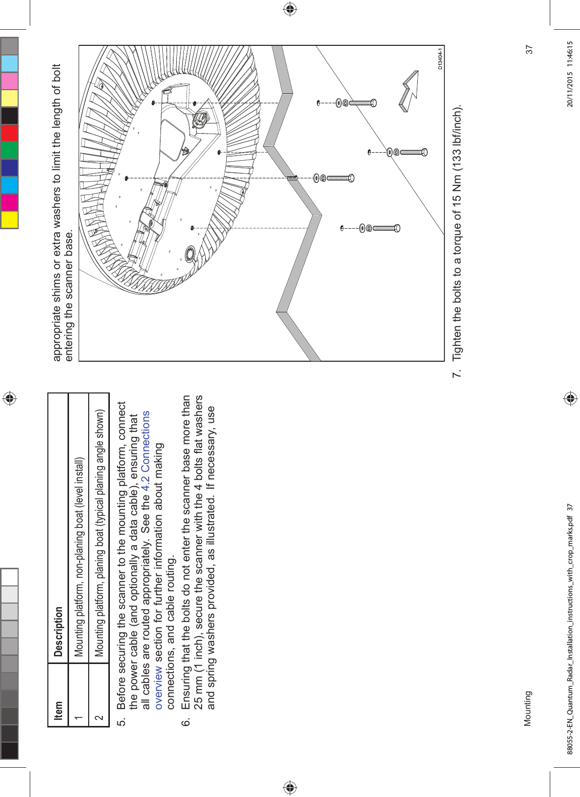 ,WHP 'HVFULSWLRQ0RXQWLQJ SODWIRUP QRQSODQLQJ ERDW OHYHO LQVWDOO0RXQWLQJ SODWIRUP SODQLQJ ERDW W\SLFDO SODQLQJ DQJOH VKRZQ %HIRUH VHFXULQJ WKH VFDQQHU WR WKH PRXQWLQJ SODWIRUP FRQQHFWWKH SRZHU FDEOH DQG RSWLRQDOO\ D GDWD FDEOH HQVXULQJ WKDWDOO FDEOHV DUH URXWHG DSSURSULDWHO\ 6HH WKH &RQQHFWLRQVRYHUYLHZ VHFWLRQ IRU IXUWKHU LQIRUPDWLRQ DERXW PDNLQJFRQQHFWLRQV DQG FDEOH URXWLQJ (QVXULQJ WKDW WKH EROWV GR QRW HQWHU WKH VFDQQHU EDVH PRUH WKDQ PP LQFK VHFXUH WKH VFDQQHU ZLWK WKH EROWV ÀDW ZDVKHUVDQG VSULQJ ZDVKHUV SURYLGHG DV LOOXVWUDWHG ,I QHFHVVDU\ XVHDSSURSULDWH VKLPV RU H[WUD ZDVKHUV WR OLPLW WKH OHQJWK RI EROWHQWHULQJ WKH VFDQQHU EDVH 7LJKWHQ WKH EROWV WR D WRUTXH RI 1P OEILQFK0RXQWLQJ 88055-2-EN_Quantum_Radar_Installation_instructions_with_crop_marks.pdf 37 20/11/2015 11:46:15