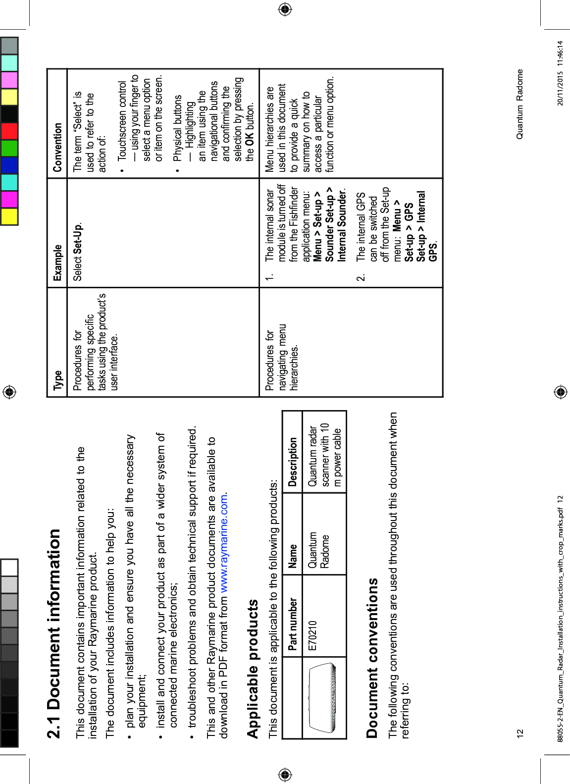  'RFXPHQW LQIRUPDWLRQ7KLV GRFXPHQW FRQWDLQV LPSRUWDQW LQIRUPDWLRQ UHODWHG WR WKHLQVWDOODWLRQ RI \RXU 5D\PDULQH SURGXFW7KH GRFXPHQW LQFOXGHV LQIRUPDWLRQ WR KHOS \RX SODQ \RXU LQVWDOODWLRQ DQG HQVXUH \RX KDYH DOO WKH QHFHVVDU\HTXLSPHQW LQVWDOO DQG FRQQHFW \RXU SURGXFW DV SDUW RI D ZLGHU V\VWHP RIFRQQHFWHG PDULQH HOHFWURQLFV WURXEOHVKRRW SUREOHPV DQG REWDLQ WHFKQLFDO VXSSRUW LI UHTXLUHG7KLV DQG RWKHU 5D\PDULQH SURGXFW GRFXPHQWV DUH DYDLODEOH WRGRZQORDG LQ 3') IRUPDW IURP ZZZUD\PDULQHFRP$SSOLFDEOH SURGXFWV7KLV GRFXPHQW LV DSSOLFDEOH WR WKH IROORZLQJ SURGXFWV3DUW QXPEHU 1DPH 'HVFULSWLRQ( 4XDQWXP5DGRPH4XDQWXP UDGDUVFDQQHU ZLWK P SRZHU FDEOH'RFXPHQW FRQYHQWLRQV7KH IROORZLQJ FRQYHQWLRQV DUH XVHG WKURXJKRXW WKLV GRFXPHQW ZKHQUHIHUULQJ WR7\SH ([DPSOH &RQYHQWLRQ3URFHGXUHV IRUSHUIRUPLQJ VSHFL¿FWDVNV XVLQJ WKH SURGXFW¶VXVHU LQWHUIDFH6HOHFW 6HW8S 7KH WHUP ³6HOHFW´ LVXVHG WR UHIHU WR WKHDFWLRQ RI 7RXFKVFUHHQ FRQWURO² XVLQJ \RXU ¿QJHU WRVHOHFW D PHQX RSWLRQRU LWHP RQ WKH VFUHHQ 3K\VLFDO EXWWRQV² +LJKOLJKWLQJDQ LWHP XVLQJ WKHQDYLJDWLRQDO EXWWRQVDQG FRQ¿UPLQJ WKHVHOHFWLRQ E\ SUHVVLQJWKH 2. EXWWRQ3URFHGXUHV IRUQDYLJDWLQJ PHQXKLHUDUFKLHV 7KH LQWHUQDO VRQDUPRGXOH LV WXUQHG RIIIURP WKH )LVK¿QGHUDSSOLFDWLRQ PHQX0HQX ! 6HWXS !6RXQGHU 6HWXS !,QWHUQDO 6RXQGHU 7KH LQWHUQDO *36FDQ EH VZLWFKHGRII IURP WKH 6HWXSPHQX 0HQX !6HWXS ! *366HWXS ! ,QWHUQDO*360HQX KLHUDUFKLHV DUHXVHG LQ WKLV GRFXPHQWWR SURYLGH D TXLFNVXPPDU\ RQ KRZ WRDFFHVV D SDUWLFXODUIXQFWLRQ RU PHQX RSWLRQ 4XDQWXP 5DGRPH88055-2-EN_Quantum_Radar_Installation_instructions_with_crop_marks.pdf 12 20/11/2015 11:46:14