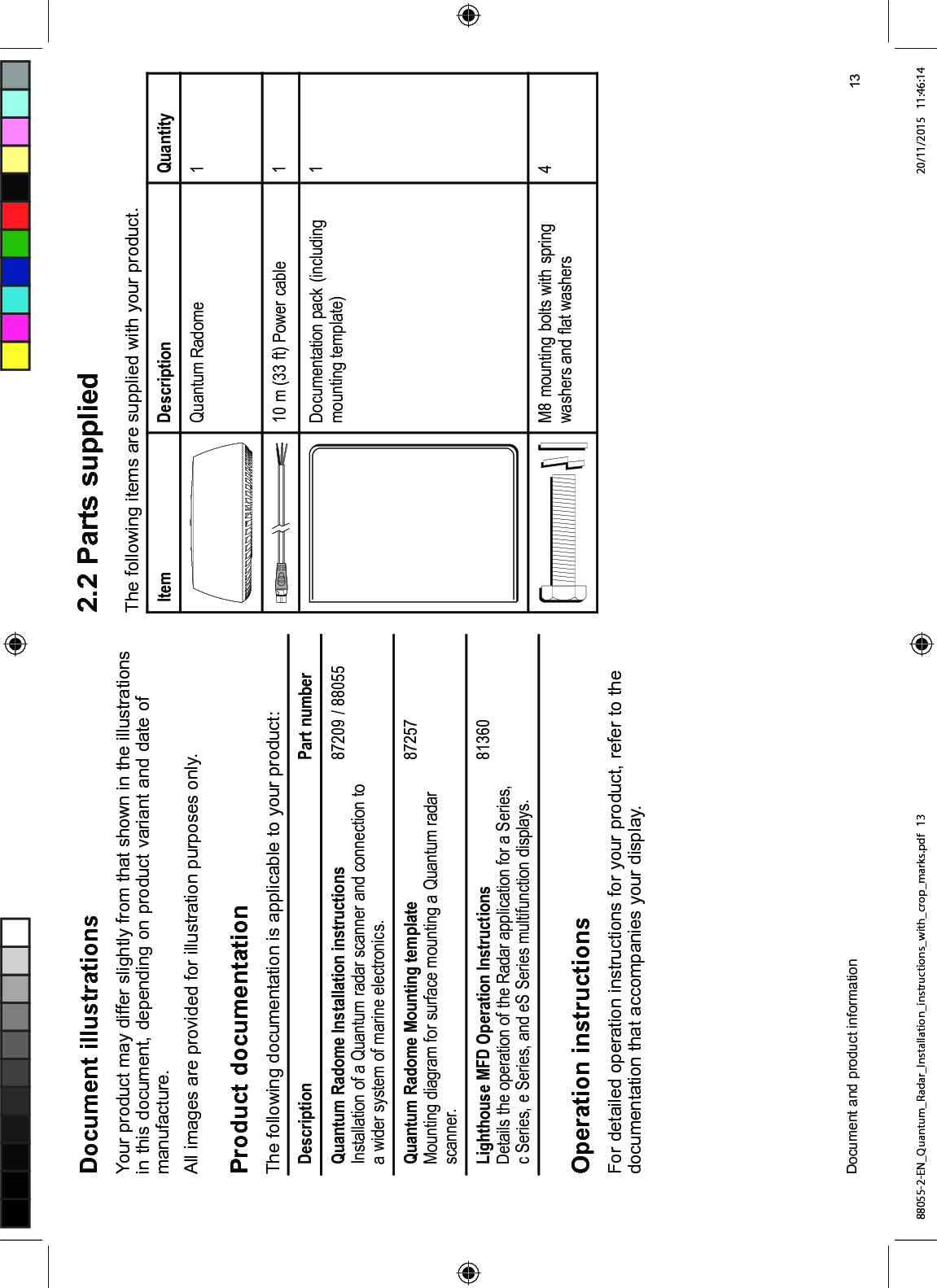 'RFXPHQW LOOXVWUDWLRQV<RXU SURGXFW PD\ GLIIHU VOLJKWO\ IURP WKDW VKRZQ LQ WKH LOOXVWUDWLRQVLQ WKLV GRFXPHQW GHSHQGLQJ RQ SURGXFW YDULDQW DQG GDWH RIPDQXIDFWXUH$OO LPDJHV DUH SURYLGHG IRU LOOXVWUDWLRQ SXUSRVHV RQO\3URGXFW GRFXPHQWDWLRQ7KH IROORZLQJ GRFXPHQWDWLRQ LV DSSOLFDEOH WR \RXU SURGXFW'HVFULSWLRQ 3DUW QXPEHU4XDQWXP 5DGRPH ,QVWDOODWLRQ LQVWUXFWLRQV,QVWDOODWLRQ RI D 4XDQWXP UDGDU VFDQQHU DQG FRQQHFWLRQ WRD ZLGHU V\VWHP RI PDULQH HOHFWURQLFV 4XDQWXP 5DGRPH 0RXQWLQJ WHPSODWH0RXQWLQJ GLDJUDP IRU VXUIDFH PRXQWLQJ D 4XDQWXP UDGDUVFDQQHU/LJKWKRXVH 0)' 2SHUDWLRQ ,QVWUXFWLRQV'HWDLOV WKH RSHUDWLRQ RI WKH 5DGDU DSSOLFDWLRQ IRU D 6HULHVF 6HULHV H 6HULHV DQG H6 6HULHV PXOWLIXQFWLRQ GLVSOD\V2SHUDWLRQ LQVWUXFWLRQV)RU GHWDLOHG RSHUDWLRQ LQVWUXFWLRQV IRU \RXU SURGXFW UHIHU WR WKHGRFXPHQWDWLRQ WKDW DFFRPSDQLHV \RXU GLVSOD\ 3DUWV VXSSOLHG7KH IROORZLQJ LWHPV DUH VXSSOLHG ZLWK \RXU SURGXFW,WHP 'HVFULSWLRQ 4XDQWLW\4XDQWXP 5DGRPH P IW 3RZHU FDEOH 'RFXPHQWDWLRQ SDFN LQFOXGLQJPRXQWLQJ WHPSODWH0 PRXQWLQJ EROWV ZLWK VSULQJZDVKHUV DQG ÀDW ZDVKHUV'RFXPHQW DQG SURGXFW LQIRUPDWLRQ 88055-2-EN_Quantum_Radar_Installation_instructions_with_crop_marks.pdf 13 20/11/2015 11:46:14
