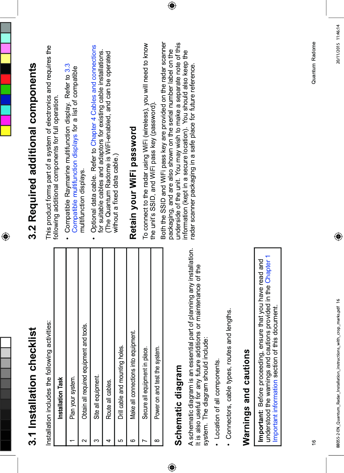  ,QVWDOODWLRQ FKHFNOLVW,QVWDOODWLRQ LQFOXGHV WKH IROORZLQJ DFWLYLWLHV,QVWDOODWLRQ 7DVN 3ODQ \RXU V\VWHP2EWDLQ DOO UHTXLUHG HTXLSPHQW DQG WRROV6LWH DOO HTXLSPHQW 5RXWH DOO FDEOHV'ULOO FDEOH DQG PRXQWLQJ KROHV 0DNH DOO FRQQHFWLRQV LQWR HTXLSPHQW6HFXUH DOO HTXLSPHQW LQ SODFH 3RZHU RQ DQG WHVW WKH V\VWHP6FKHPDWLF GLDJUDP$ VFKHPDWLF GLDJUDP LV DQ HVVHQWLDO SDUW RI SODQQLQJ DQ\ LQVWDOODWLRQ,W LV DOVR XVHIXO IRU DQ\ IXWXUH DGGLWLRQV RU PDLQWHQDQFH RI WKHV\VWHP 7KH GLDJUDP VKRXOG LQFOXGH /RFDWLRQ RI DOO FRPSRQHQWV &RQQHFWRUV FDEOH W\SHV URXWHV DQG OHQJWKV:DUQLQJV DQG FDXWLRQV,PSRUWDQW %HIRUH SURFHHGLQJ HQVXUH WKDW \RX KDYH UHDG DQGXQGHUVWRRG WKH ZDUQLQJV DQG FDXWLRQV SURYLGHG LQ WKH &KDSWHU ,PSRUWDQW LQIRUPDWLRQ VHFWLRQ RI WKLV GRFXPHQW 5HTXLUHG DGGLWLRQDO FRPSRQHQWV7KLV SURGXFW IRUPV SDUW RI D V\VWHP RI HOHFWURQLFV DQG UHTXLUHV WKHIROORZLQJ DGGLWLRQDO FRPSRQHQWV IRU IXOO RSHUDWLRQ &RPSDWLEOH 5D\PDULQH PXOWLIXQFWLRQ GLVSOD\ 5HIHU WR &RPSDWLEOH PXOWLIXQFWLRQ GLVSOD\V IRU D OLVW RI FRPSDWLEOHPXOWLIXQFWLRQ GLVSOD\V 2SWLRQDO GDWD FDEOH 5HIHU WR &KDSWHU &DEOHV DQG FRQQHFWLRQVIRU VXLWDEOH FDEOHV DQG DGDSWRUV IRU H[LVWLQJ FDEOH LQVWDOODWLRQV7KH 4XDQWXP 5DGRPH LV :L)LHQDEOHG DQG FDQ EH RSHUDWHGZLWKRXW D ¿[HG GDWD FDEOH5HWDLQ \RXU :L)L SDVVZRUG7R FRQQHFW WR WKH UDGDU XVLQJ :L)L ZLUHOHVV \RX ZLOO QHHG WR NQRZWKH XQLW¶V 66,' DQG :L)L SDVV NH\ SDVVZRUG%RWK WKH 66,' DQG :L)L SDVV NH\ DUH SURYLGHG RQ WKH UDGDU VFDQQHUSDFNDJLQJ DQG DUH DOVR VKRZQ RQ WKH VHULDO QXPEHU ODEHO RQ WKHXQGHUVLGH RI WKH XQLW <RX PD\ ZLVK WR PDNH D VHSDUDWH QRWH RI WKLVLQIRUPDWLRQ NHSW LQ D VHFXUH ORFDWLRQ <RX VKRXOG DOVR NHHS WKHUDGDU VFDQQHU SDFNDJLQJ LQ D VDIH SODFH IRU IXWXUH UHIHUHQFH 4XDQWXP 5DGRPH88055-2-EN_Quantum_Radar_Installation_instructions_with_crop_marks.pdf 16 20/11/2015 11:46:14