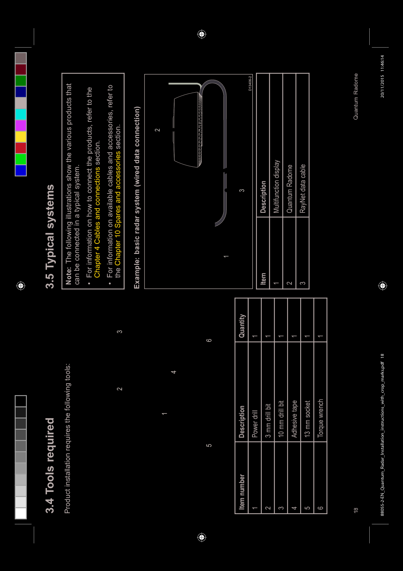  7RROV UHTXLUHG3URGXFW LQVWDOODWLRQ UHTXLUHV WKH IROORZLQJ WRROV,WHP QXPEHU 'HVFULSWLRQ 4XDQWLW\ 3RZHU GULOO PP GULOO ELW PP GULOO ELW $GKHVLYH WDSH PP VRFNHW 7RUTXH ZUHQFK 7\SLFDO V\VWHPV1RWH 7KH IROORZLQJ LOOXVWUDWLRQV VKRZ WKH YDULRXV SURGXFWV WKDWFDQ EH FRQQHFWHG LQ D W\SLFDO V\VWHP )RU LQIRUPDWLRQ RQ KRZ WR FRQQHFW WKH SURGXFWV UHIHU WR WKH&KDSWHU &DEOHV DQG FRQQHFWLRQV VHFWLRQ )RU LQIRUPDWLRQ RQ DYDLODEOH FDEOHV DQG DFFHVVRULHV UHIHU WRWKH &KDSWHU 6SDUHV DQG DFFHVVRULHV VHFWLRQ([DPSOH EDVLF UDGDU V\VWHP ZLUHG GDWD FRQQHFWLRQ,WHP 'HVFULSWLRQ0XOWLIXQFWLRQ GLVSOD\4XDQWXP 5DGRPH 5D\1HW GDWD FDEOH 4XDQWXP 5DGRPH88055-2-EN_Quantum_Radar_Installation_instructions_with_crop_marks.pdf 18 20/11/2015 11:46:14