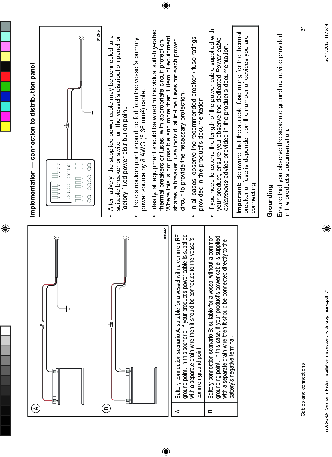 $%DWWHU\ FRQQHFWLRQ VFHQDULR $ VXLWDEOH IRU D YHVVHO ZLWK D FRPPRQ 5)JURXQG SRLQW ,Q WKLV VFHQDULR LI \RXU SURGXFW¶V SRZHU FDEOH LV VXSSOLHGZLWK D VHSDUDWH GUDLQ ZLUH WKHQ LW VKRXOG EH FRQQHFWHG WR WKH YHVVHO¶VFRPPRQ JURXQG SRLQW%%DWWHU\ FRQQHFWLRQ VFHQDULR % VXLWDEOH IRU D YHVVHO ZLWKRXW D FRPPRQJURXQGLQJ SRLQW ,Q WKLV FDVH LI \RXU SURGXFW¶V SRZHU FDEOH LV VXSSOLHGZLWK D VHSDUDWH GUDLQ ZLUH WKHQ LW VKRXOG EH FRQQHFWHG GLUHFWO\ WR WKHEDWWHU\¶V QHJDWLYH WHUPLQDO,PSOHPHQWDWLRQ ² FRQQHFWLRQ WR GLVWULEXWLRQ SDQHO $OWHUQDWLYHO\ WKH VXSSOLHG SRZHU FDEOH PD\ EH FRQQHFWHG WR DVXLWDEOH EUHDNHU RU VZLWFK RQ WKH YHVVHOV GLVWULEXWLRQ SDQHO RUIDFWRU\¿WWHG SRZHU GLVWULEXWLRQ SRLQW 7KH GLVWULEXWLRQ SRLQW VKRXOG EH IHG IURP WKH YHVVHO¶V SULPDU\SRZHU VRXUFH E\ $:* PP FDEOH ,GHDOO\ DOO HTXLSPHQW VKRXOG EH ZLUHG WR LQGLYLGXDO VXLWDEO\UDWHGWKHUPDO EUHDNHUV RU IXVHV ZLWK DSSURSULDWH FLUFXLW SURWHFWLRQ:KHUH WKLV LV QRW SRVVLEOH DQG PRUH WKDQ LWHP RI HTXLSPHQWVKDUHV D EUHDNHU XVH LQGLYLGXDO LQOLQH IXVHV IRU HDFK SRZHUFLUFXLW WR SURYLGH WKH QHFHVVDU\ SURWHFWLRQ ,Q DOO FDVHV REVHUYH WKH UHFRPPHQGHG EUHDNHU IXVH UDWLQJVSURYLGHG LQ WKH SURGXFW¶V GRFXPHQWDWLRQ ,I \RX QHHG WR H[WHQG WKH OHQJWK RI WKH SRZHU FDEOH VXSSOLHG ZLWK\RXU SURGXFW HQVXUH \RX REVHUYH WKH GHGLFDWHG 3RZHU FDEOHH[WHQVLRQV DGYLFH SURYLGHG LQ WKH SURGXFW¶V GRFXPHQWDWLRQ,PSRUWDQW %H DZDUH WKDW WKH VXLWDEOH IXVH UDWLQJ IRU WKH WKHUPDOEUHDNHU RU IXVH LV GHSHQGHQW RQ WKH QXPEHU RI GHYLFHV \RX DUHFRQQHFWLQJ*URXQGLQJ(QVXUH WKDW \RX REVHUYH WKH VHSDUDWH JURXQGLQJ DGYLFH SURYLGHGLQ WKH SURGXFW¶V GRFXPHQWDWLRQ&DEOHV DQG FRQQHFWLRQV 88055-2-EN_Quantum_Radar_Installation_instructions_with_crop_marks.pdf 31 20/11/2015 11:46:14